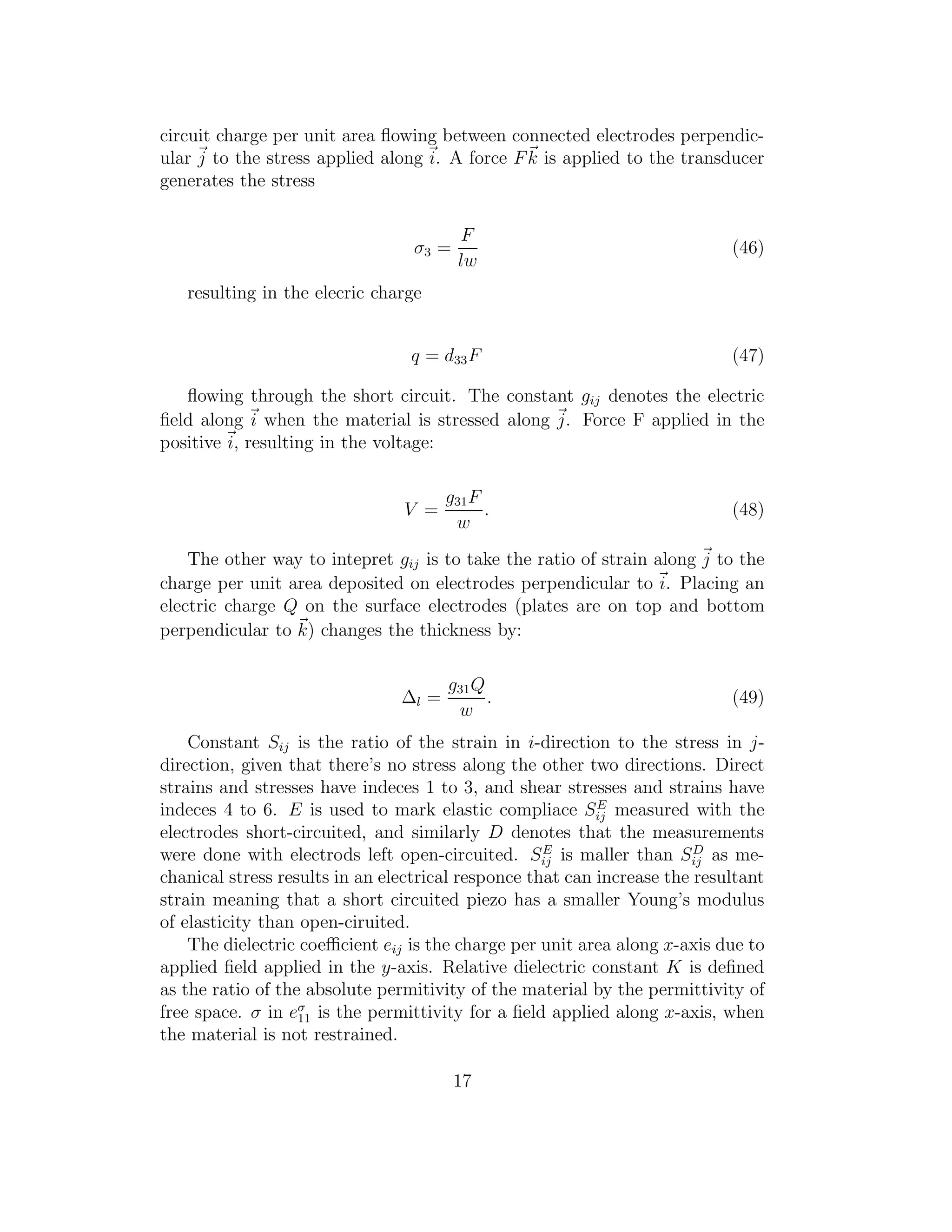 circuit charge per unit area ﬂowing between connected electrodes perpendic-
ular j to the stress applied along i. A force Fk is applied to the transducer
generates the stress
σ3 =
F
lw
(46)
resulting in the elecric charge
q = d33F (47)
ﬂowing through the short circuit. The constant gij denotes the electric
ﬁeld along i when the material is stressed along j. Force F applied in the
positive i, resulting in the voltage:
V =
g31F
w
. (48)
The other way to intepret gij is to take the ratio of strain along j to the
charge per unit area deposited on electrodes perpendicular to i. Placing an
electric charge Q on the surface electrodes (plates are on top and bottom
perpendicular to k) changes the thickness by:
∆l =
g31Q
w
. (49)
Constant Sij is the ratio of the strain in i-direction to the stress in j-
direction, given that there’s no stress along the other two directions. Direct
strains and stresses have indeces 1 to 3, and shear stresses and strains have
indeces 4 to 6. E is used to mark elastic compliace SE
ij measured with the
electrodes short-circuited, and similarly D denotes that the measurements
were done with electrods left open-circuited. SE
ij is maller than SD
ij as me-
chanical stress results in an electrical responce that can increase the resultant
strain meaning that a short circuited piezo has a smaller Young’s modulus
of elasticity than open-ciruited.
The dielectric coeﬃcient eij is the charge per unit area along x-axis due to
applied ﬁeld applied in the y-axis. Relative dielectric constant K is deﬁned
as the ratio of the absolute permitivity of the material by the permittivity of
free space. σ in eσ
11 is the permittivity for a ﬁeld applied along x-axis, when
the material is not restrained.
17
 