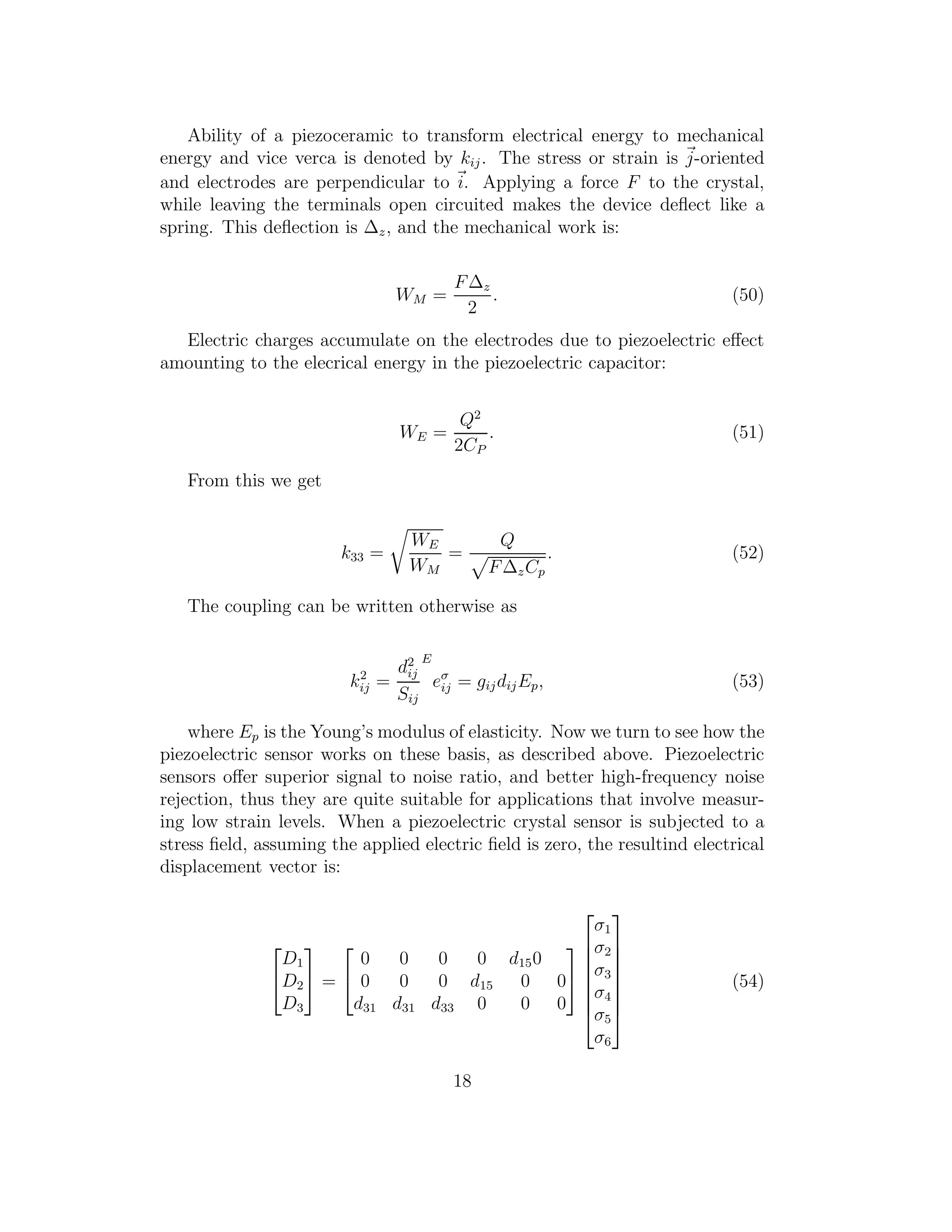 Ability of a piezoceramic to transform electrical energy to mechanical
energy and vice verca is denoted by kij. The stress or strain is j-oriented
and electrodes are perpendicular to i. Applying a force F to the crystal,
while leaving the terminals open circuited makes the device deﬂect like a
spring. This deﬂection is ∆z, and the mechanical work is:
WM =
F∆z
2
. (50)
Electric charges accumulate on the electrodes due to piezoelectric eﬀect
amounting to the elecrical energy in the piezoelectric capacitor:
WE =
Q2
2CP
. (51)
From this we get
k33 =
WE
WM
=
Q
F∆zCp
. (52)
The coupling can be written otherwise as
k2
ij =
d2
ij
Sij
E
eσ
ij = gijdijEp, (53)
where Ep is the Young’s modulus of elasticity. Now we turn to see how the
piezoelectric sensor works on these basis, as described above. Piezoelectric
sensors oﬀer superior signal to noise ratio, and better high-frequency noise
rejection, thus they are quite suitable for applications that involve measur-
ing low strain levels. When a piezoelectric crystal sensor is subjected to a
stress ﬁeld, assuming the applied electric ﬁeld is zero, the resultind electrical
displacement vector is:


D1
D2
D3

 =


0 0 0 0 d150
0 0 0 d15 0 0
d31 d31 d33 0 0 0










σ1
σ2
σ3
σ4
σ5
σ6








(54)
18
 