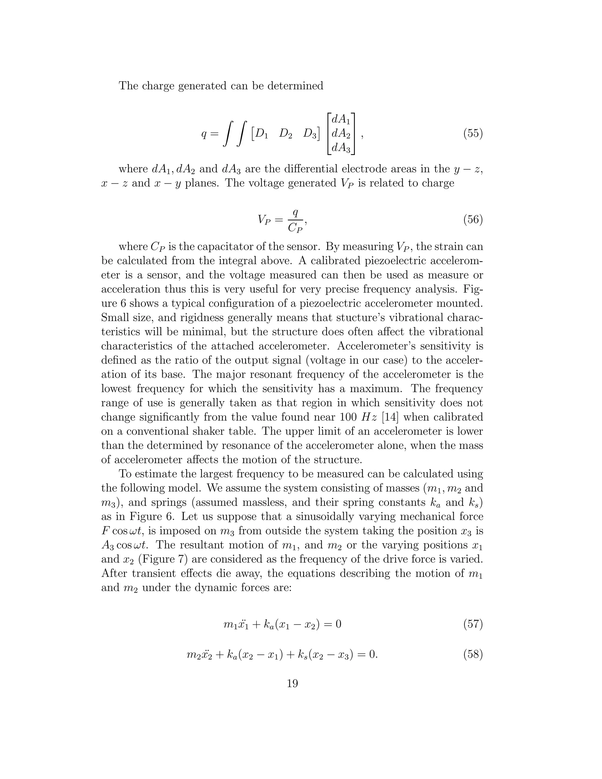 The charge generated can be determined
q = D1 D2 D3


dA1
dA2
dA3

 , (55)
where dA1, dA2 and dA3 are the diﬀerential electrode areas in the y − z,
x − z and x − y planes. The voltage generated VP is related to charge
VP =
q
CP
, (56)
where CP is the capacitator of the sensor. By measuring VP , the strain can
be calculated from the integral above. A calibrated piezoelectric accelerom-
eter is a sensor, and the voltage measured can then be used as measure or
acceleration thus this is very useful for very precise frequency analysis. Fig-
ure 6 shows a typical conﬁguration of a piezoelectric accelerometer mounted.
Small size, and rigidness generally means that stucture’s vibrational charac-
teristics will be minimal, but the structure does often aﬀect the vibrational
characteristics of the attached accelerometer. Accelerometer’s sensitivity is
deﬁned as the ratio of the output signal (voltage in our case) to the acceler-
ation of its base. The major resonant frequency of the accelerometer is the
lowest frequency for which the sensitivity has a maximum. The frequency
range of use is generally taken as that region in which sensitivity does not
change signiﬁcantly from the value found near 100 Hz [14] when calibrated
on a conventional shaker table. The upper limit of an accelerometer is lower
than the determined by resonance of the accelerometer alone, when the mass
of accelerometer aﬀects the motion of the structure.
To estimate the largest frequency to be measured can be calculated using
the following model. We assume the system consisting of masses (m1, m2 and
m3), and springs (assumed massless, and their spring constants ka and ks)
as in Figure 6. Let us suppose that a sinusoidally varying mechanical force
F cos ωt, is imposed on m3 from outside the system taking the position x3 is
A3 cos ωt. The resultant motion of m1, and m2 or the varying positions x1
and x2 (Figure 7) are considered as the frequency of the drive force is varied.
After transient eﬀects die away, the equations describing the motion of m1
and m2 under the dynamic forces are:
m1 ¨x1 + ka(x1 − x2) = 0 (57)
m2 ¨x2 + ka(x2 − x1) + ks(x2 − x3) = 0. (58)
19
 