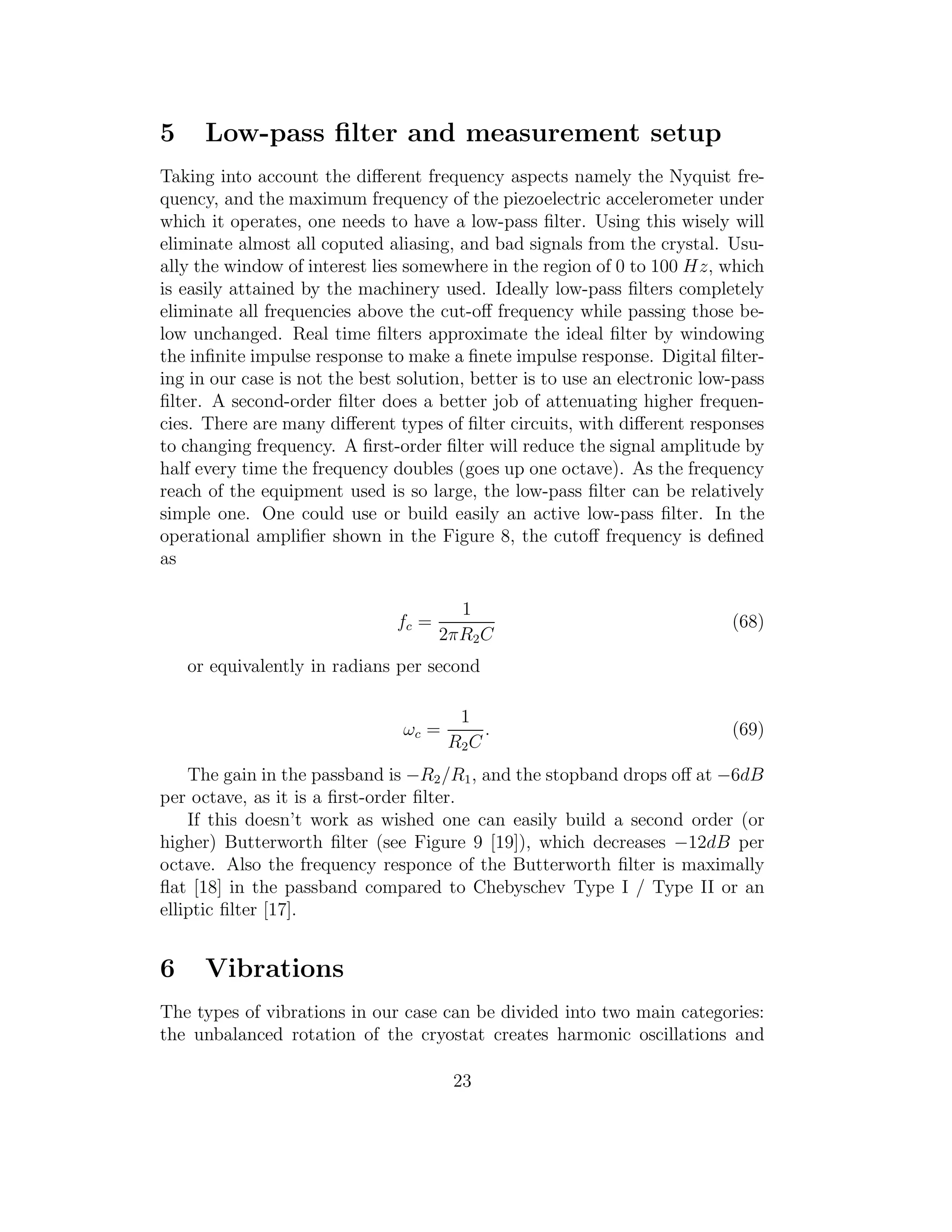 5 Low-pass ﬁlter and measurement setup
Taking into account the diﬀerent frequency aspects namely the Nyquist fre-
quency, and the maximum frequency of the piezoelectric accelerometer under
which it operates, one needs to have a low-pass ﬁlter. Using this wisely will
eliminate almost all coputed aliasing, and bad signals from the crystal. Usu-
ally the window of interest lies somewhere in the region of 0 to 100 Hz, which
is easily attained by the machinery used. Ideally low-pass ﬁlters completely
eliminate all frequencies above the cut-oﬀ frequency while passing those be-
low unchanged. Real time ﬁlters approximate the ideal ﬁlter by windowing
the inﬁnite impulse response to make a ﬁnete impulse response. Digital ﬁlter-
ing in our case is not the best solution, better is to use an electronic low-pass
ﬁlter. A second-order ﬁlter does a better job of attenuating higher frequen-
cies. There are many diﬀerent types of ﬁlter circuits, with diﬀerent responses
to changing frequency. A ﬁrst-order ﬁlter will reduce the signal amplitude by
half every time the frequency doubles (goes up one octave). As the frequency
reach of the equipment used is so large, the low-pass ﬁlter can be relatively
simple one. One could use or build easily an active low-pass ﬁlter. In the
operational ampliﬁer shown in the Figure 8, the cutoﬀ frequency is deﬁned
as
fc =
1
2πR2C
(68)
or equivalently in radians per second
ωc =
1
R2C
. (69)
The gain in the passband is −R2/R1, and the stopband drops oﬀ at −6dB
per octave, as it is a ﬁrst-order ﬁlter.
If this doesn’t work as wished one can easily build a second order (or
higher) Butterworth ﬁlter (see Figure 9 [19]), which decreases −12dB per
octave. Also the frequency responce of the Butterworth ﬁlter is maximally
ﬂat [18] in the passband compared to Chebyschev Type I / Type II or an
elliptic ﬁlter [17].
6 Vibrations
The types of vibrations in our case can be divided into two main categories:
the unbalanced rotation of the cryostat creates harmonic oscillations and
23
 