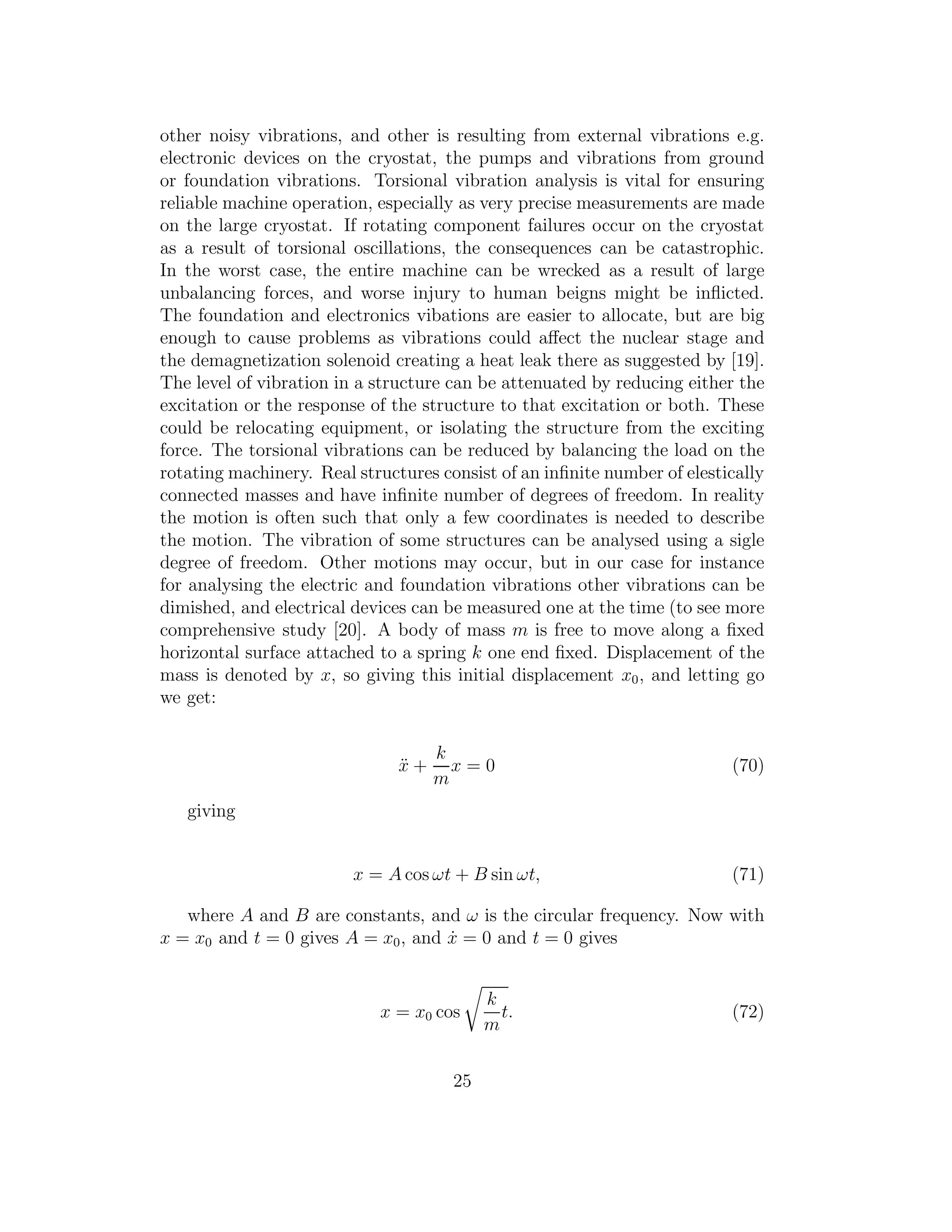 other noisy vibrations, and other is resulting from external vibrations e.g.
electronic devices on the cryostat, the pumps and vibrations from ground
or foundation vibrations. Torsional vibration analysis is vital for ensuring
reliable machine operation, especially as very precise measurements are made
on the large cryostat. If rotating component failures occur on the cryostat
as a result of torsional oscillations, the consequences can be catastrophic.
In the worst case, the entire machine can be wrecked as a result of large
unbalancing forces, and worse injury to human beigns might be inﬂicted.
The foundation and electronics vibations are easier to allocate, but are big
enough to cause problems as vibrations could aﬀect the nuclear stage and
the demagnetization solenoid creating a heat leak there as suggested by [19].
The level of vibration in a structure can be attenuated by reducing either the
excitation or the response of the structure to that excitation or both. These
could be relocating equipment, or isolating the structure from the exciting
force. The torsional vibrations can be reduced by balancing the load on the
rotating machinery. Real structures consist of an inﬁnite number of elestically
connected masses and have inﬁnite number of degrees of freedom. In reality
the motion is often such that only a few coordinates is needed to describe
the motion. The vibration of some structures can be analysed using a sigle
degree of freedom. Other motions may occur, but in our case for instance
for analysing the electric and foundation vibrations other vibrations can be
dimished, and electrical devices can be measured one at the time (to see more
comprehensive study [20]. A body of mass m is free to move along a ﬁxed
horizontal surface attached to a spring k one end ﬁxed. Displacement of the
mass is denoted by x, so giving this initial displacement x0, and letting go
we get:
¨x +
k
m
x = 0 (70)
giving
x = A cos ωt + B sin ωt, (71)
where A and B are constants, and ω is the circular frequency. Now with
x = x0 and t = 0 gives A = x0, and ˙x = 0 and t = 0 gives
x = x0 cos
k
m
t. (72)
25
 