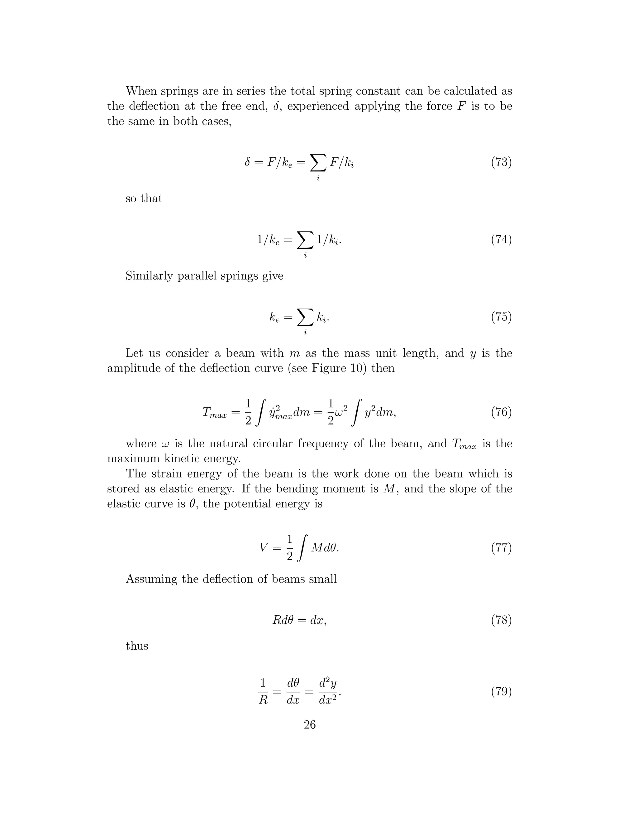 When springs are in series the total spring constant can be calculated as
the deﬂection at the free end, δ, experienced applying the force F is to be
the same in both cases,
δ = F/ke =
i
F/ki (73)
so that
1/ke =
i
1/ki. (74)
Similarly parallel springs give
ke =
i
ki. (75)
Let us consider a beam with m as the mass unit length, and y is the
amplitude of the deﬂection curve (see Figure 10) then
Tmax =
1
2
˙y2
maxdm =
1
2
ω2
y2
dm, (76)
where ω is the natural circular frequency of the beam, and Tmax is the
maximum kinetic energy.
The strain energy of the beam is the work done on the beam which is
stored as elastic energy. If the bending moment is M, and the slope of the
elastic curve is θ, the potential energy is
V =
1
2
Mdθ. (77)
Assuming the deﬂection of beams small
Rdθ = dx, (78)
thus
1
R
=
dθ
dx
=
d2
y
dx2
. (79)
26
 