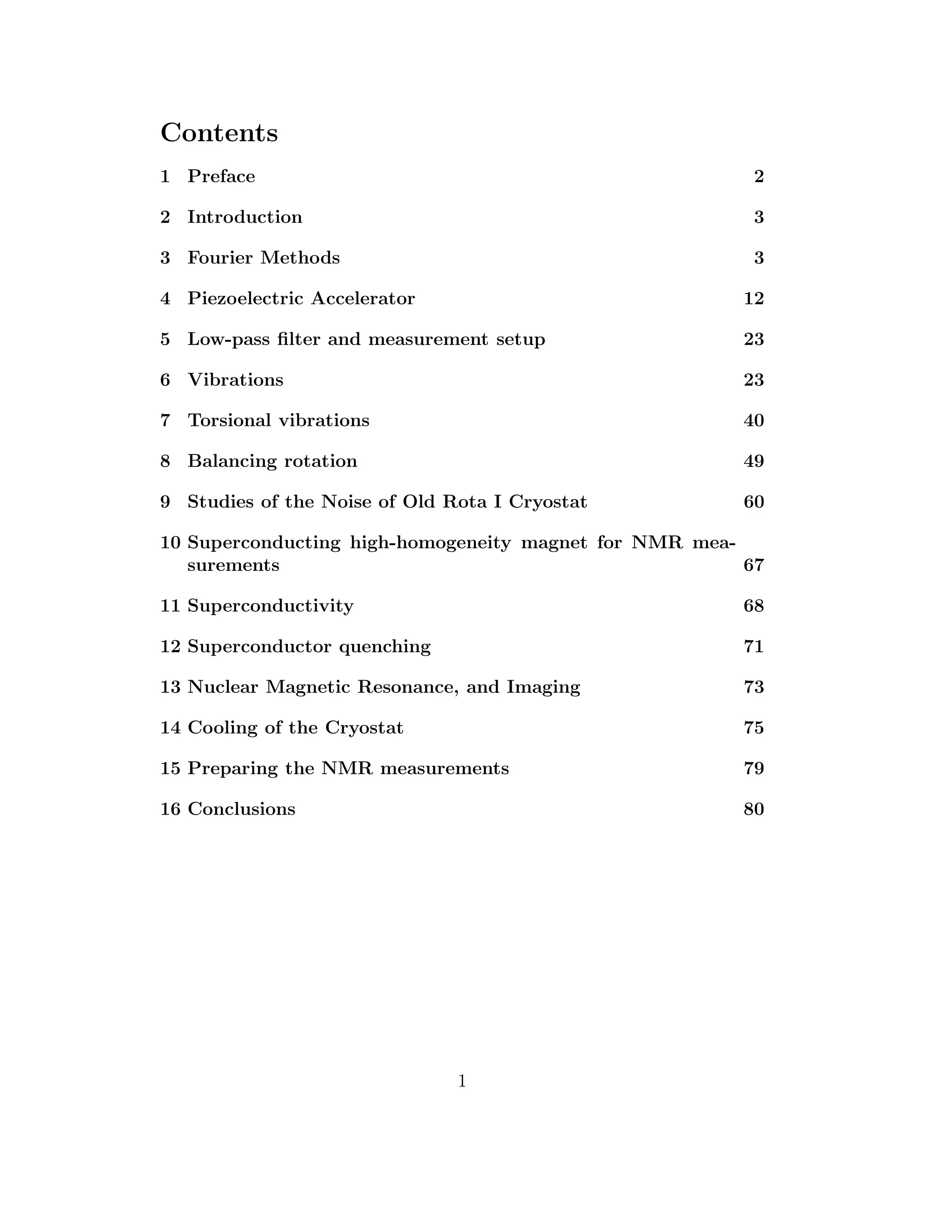 Contents
1 Preface 2
2 Introduction 3
3 Fourier Methods 3
4 Piezoelectric Accelerator 12
5 Low-pass ﬁlter and measurement setup 23
6 Vibrations 23
7 Torsional vibrations 40
8 Balancing rotation 49
9 Studies of the Noise of Old Rota I Cryostat 60
10 Superconducting high-homogeneity magnet for NMR mea-
surements 67
11 Superconductivity 68
12 Superconductor quenching 71
13 Nuclear Magnetic Resonance, and Imaging 73
14 Cooling of the Cryostat 75
15 Preparing the NMR measurements 79
16 Conclusions 80
1
 