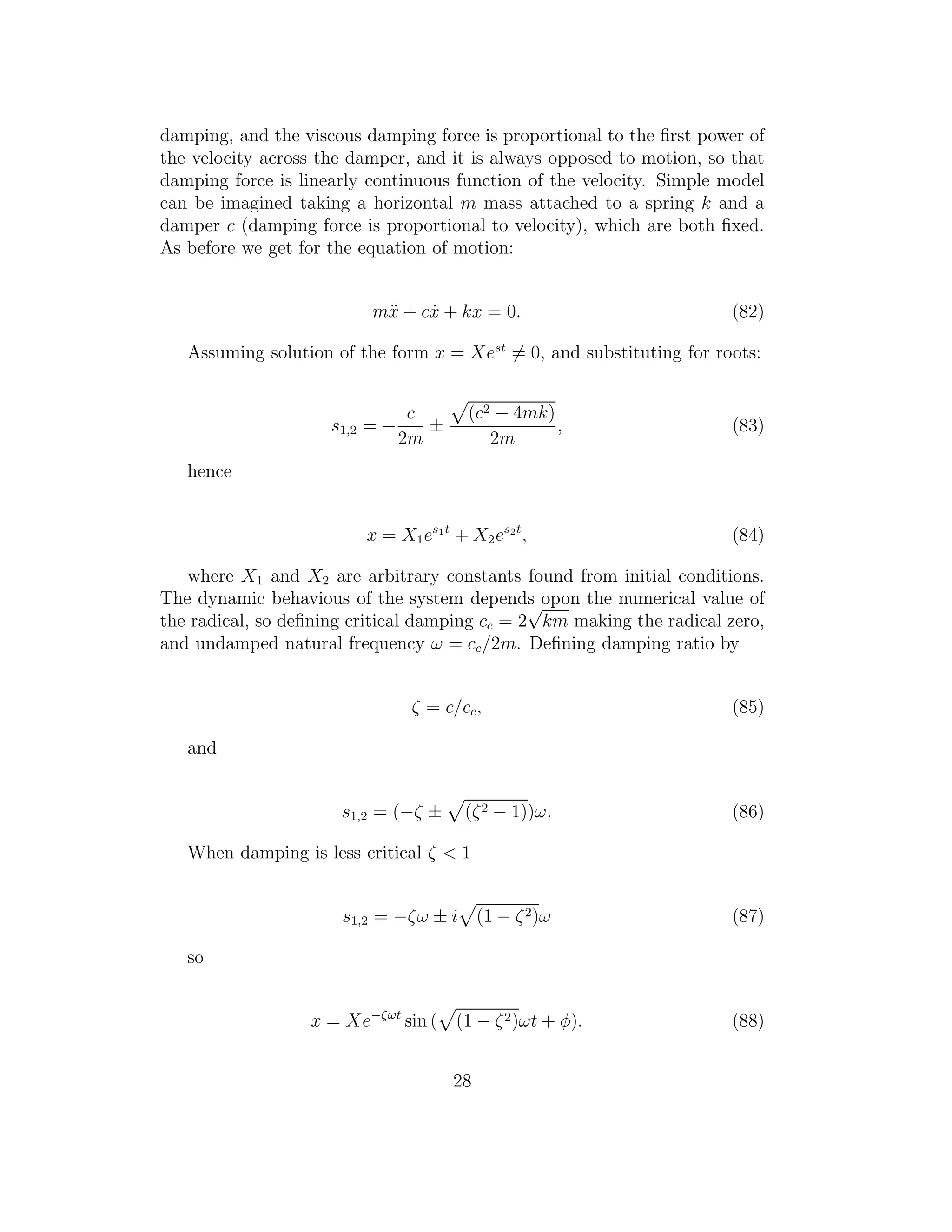 damping, and the viscous damping force is proportional to the ﬁrst power of
the velocity across the damper, and it is always opposed to motion, so that
damping force is linearly continuous function of the velocity. Simple model
can be imagined taking a horizontal m mass attached to a spring k and a
damper c (damping force is proportional to velocity), which are both ﬁxed.
As before we get for the equation of motion:
m¨x + c ˙x + kx = 0. (82)
Assuming solution of the form x = Xest
= 0, and substituting for roots:
s1,2 = −
c
2m
±
(c2 − 4mk)
2m
, (83)
hence
x = X1es1t
+ X2es2t
, (84)
where X1 and X2 are arbitrary constants found from initial conditions.
The dynamic behavious of the system depends opon the numerical value of
the radical, so deﬁning critical damping cc = 2
√
km making the radical zero,
and undamped natural frequency ω = cc/2m. Deﬁning damping ratio by
ζ = c/cc, (85)
and
s1,2 = (−ζ ± (ζ2 − 1))ω. (86)
When damping is less critical ζ < 1
s1,2 = −ζω ± i (1 − ζ2)ω (87)
so
x = Xe−ζωt
sin ( (1 − ζ2)ωt + φ). (88)
28
 