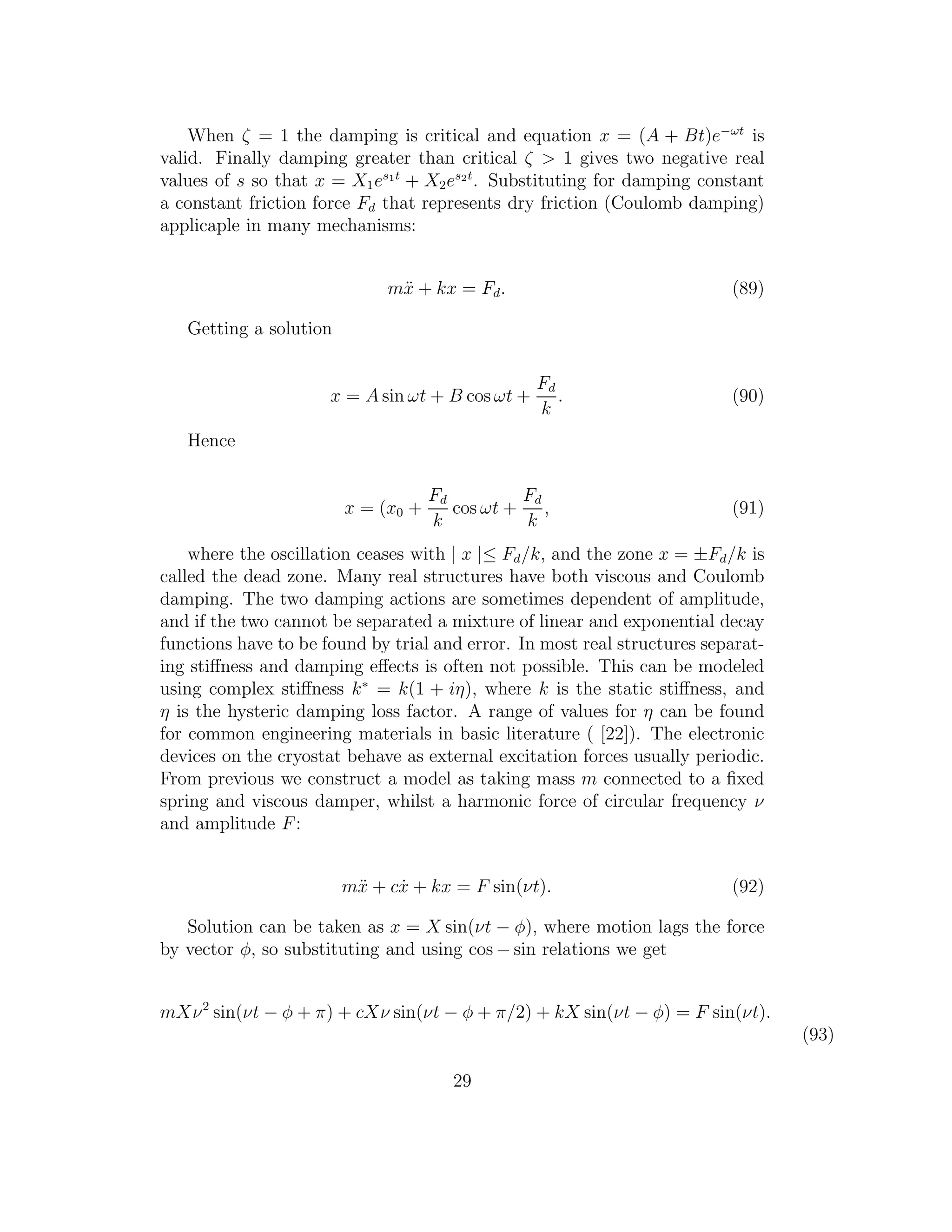 When ζ = 1 the damping is critical and equation x = (A + Bt)e−ωt
is
valid. Finally damping greater than critical ζ > 1 gives two negative real
values of s so that x = X1es1t
+ X2es2t
. Substituting for damping constant
a constant friction force Fd that represents dry friction (Coulomb damping)
applicaple in many mechanisms:
m¨x + kx = Fd. (89)
Getting a solution
x = A sin ωt + B cos ωt +
Fd
k
. (90)
Hence
x = (x0 +
Fd
k
cos ωt +
Fd
k
, (91)
where the oscillation ceases with | x |≤ Fd/k, and the zone x = ±Fd/k is
called the dead zone. Many real structures have both viscous and Coulomb
damping. The two damping actions are sometimes dependent of amplitude,
and if the two cannot be separated a mixture of linear and exponential decay
functions have to be found by trial and error. In most real structures separat-
ing stiﬀness and damping eﬀects is often not possible. This can be modeled
using complex stiﬀness k∗
= k(1 + iη), where k is the static stiﬀness, and
η is the hysteric damping loss factor. A range of values for η can be found
for common engineering materials in basic literature ( [22]). The electronic
devices on the cryostat behave as external excitation forces usually periodic.
From previous we construct a model as taking mass m connected to a ﬁxed
spring and viscous damper, whilst a harmonic force of circular frequency ν
and amplitude F:
m¨x + c ˙x + kx = F sin(νt). (92)
Solution can be taken as x = X sin(νt − φ), where motion lags the force
by vector φ, so substituting and using cos − sin relations we get
mXν2
sin(νt − φ + π) + cXν sin(νt − φ + π/2) + kX sin(νt − φ) = F sin(νt).
(93)
29
 