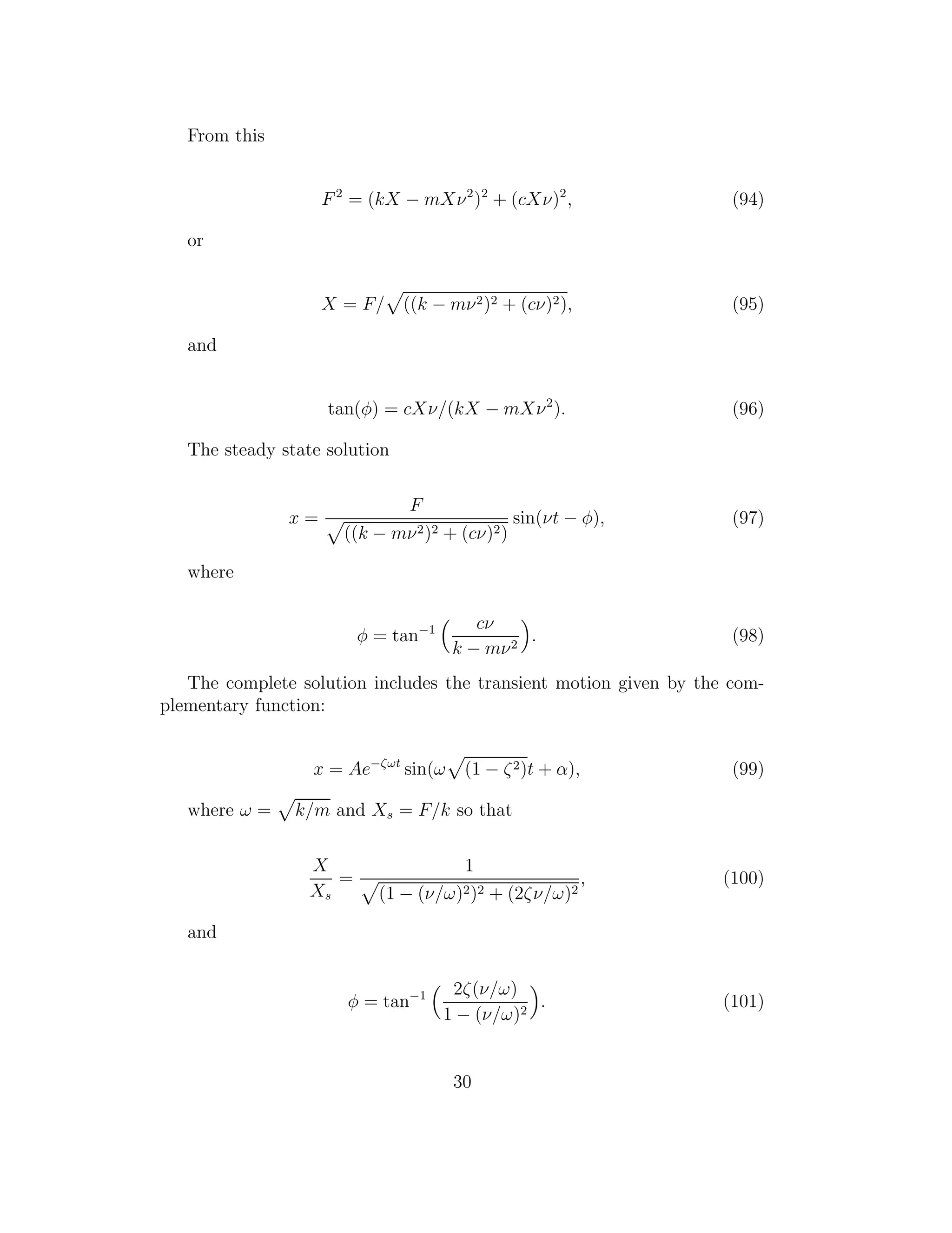 From this
F2
= (kX − mXν2
)2
+ (cXν)2
, (94)
or
X = F/ ((k − mν2)2 + (cν)2), (95)
and
tan(φ) = cXν/(kX − mXν2
). (96)
The steady state solution
x =
F
((k − mν2)2 + (cν)2)
sin(νt − φ), (97)
where
φ = tan−1 cν
k − mν2
. (98)
The complete solution includes the transient motion given by the com-
plementary function:
x = Ae−ζωt
sin(ω (1 − ζ2)t + α), (99)
where ω = k/m and Xs = F/k so that
X
Xs
=
1
(1 − (ν/ω)2)2 + (2ζν/ω)2
, (100)
and
φ = tan−1 2ζ(ν/ω)
1 − (ν/ω)2
. (101)
30
 