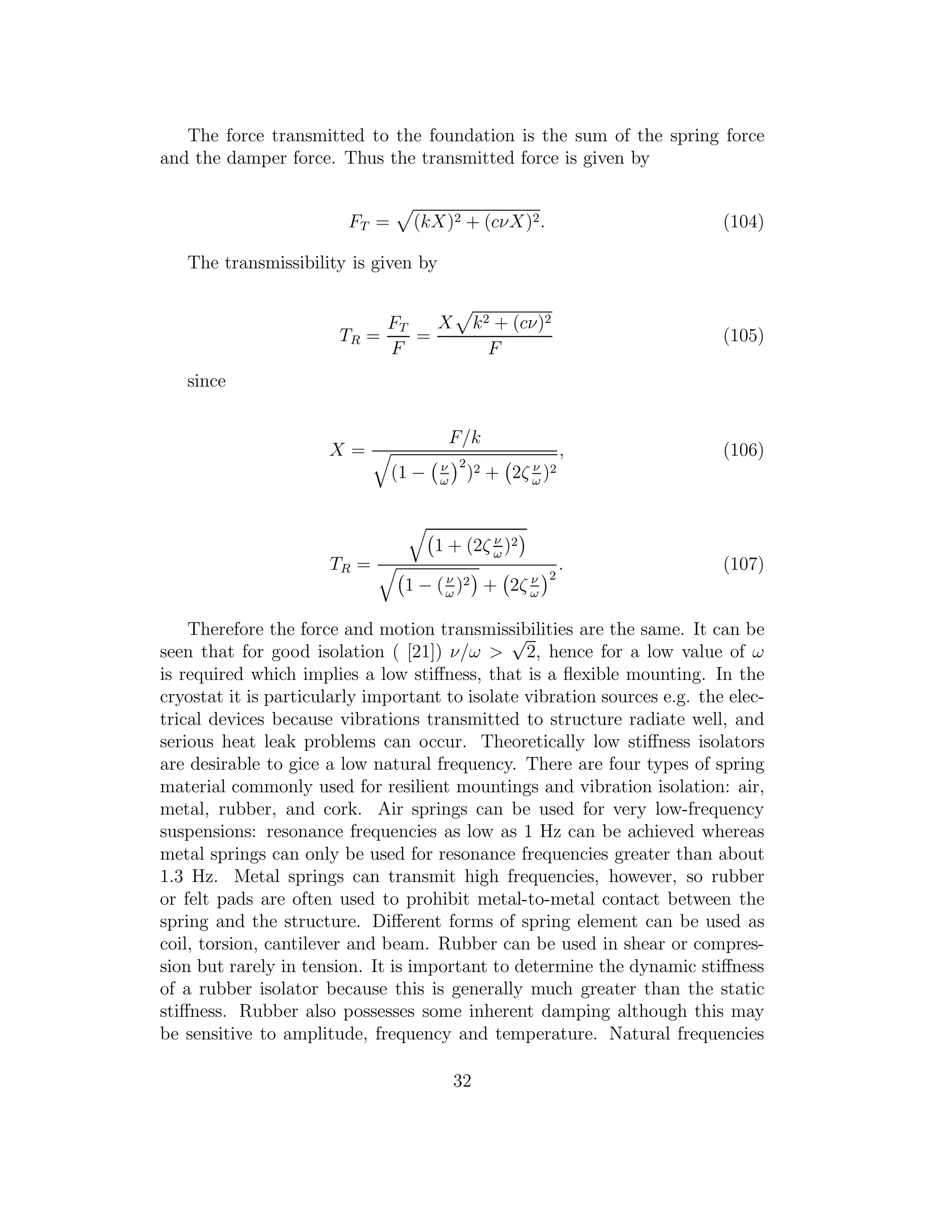 The force transmitted to the foundation is the sum of the spring force
and the damper force. Thus the transmitted force is given by
FT = (kX)2 + (cνX)2. (104)
The transmissibility is given by
TR =
FT
F
=
X k2 + (cν)2
F
(105)
since
X =
F/k
(1 − ν
ω
2
)2 + 2ζ ν
ω
)2
, (106)
TR =
1 + (2ζ ν
ω
)2
1 − (ν
ω
)2 + 2ζ ν
ω
2
. (107)
Therefore the force and motion transmissibilities are the same. It can be
seen that for good isolation ( [21]) ν/ω >
√
2, hence for a low value of ω
is required which implies a low stiﬀness, that is a ﬂexible mounting. In the
cryostat it is particularly important to isolate vibration sources e.g. the elec-
trical devices because vibrations transmitted to structure radiate well, and
serious heat leak problems can occur. Theoretically low stiﬀness isolators
are desirable to gice a low natural frequency. There are four types of spring
material commonly used for resilient mountings and vibration isolation: air,
metal, rubber, and cork. Air springs can be used for very low-frequency
suspensions: resonance frequencies as low as 1 Hz can be achieved whereas
metal springs can only be used for resonance frequencies greater than about
1.3 Hz. Metal springs can transmit high frequencies, however, so rubber
or felt pads are often used to prohibit metal-to-metal contact between the
spring and the structure. Diﬀerent forms of spring element can be used as
coil, torsion, cantilever and beam. Rubber can be used in shear or compres-
sion but rarely in tension. It is important to determine the dynamic stiﬀness
of a rubber isolator because this is generally much greater than the static
stiﬀness. Rubber also possesses some inherent damping although this may
be sensitive to amplitude, frequency and temperature. Natural frequencies
32
 