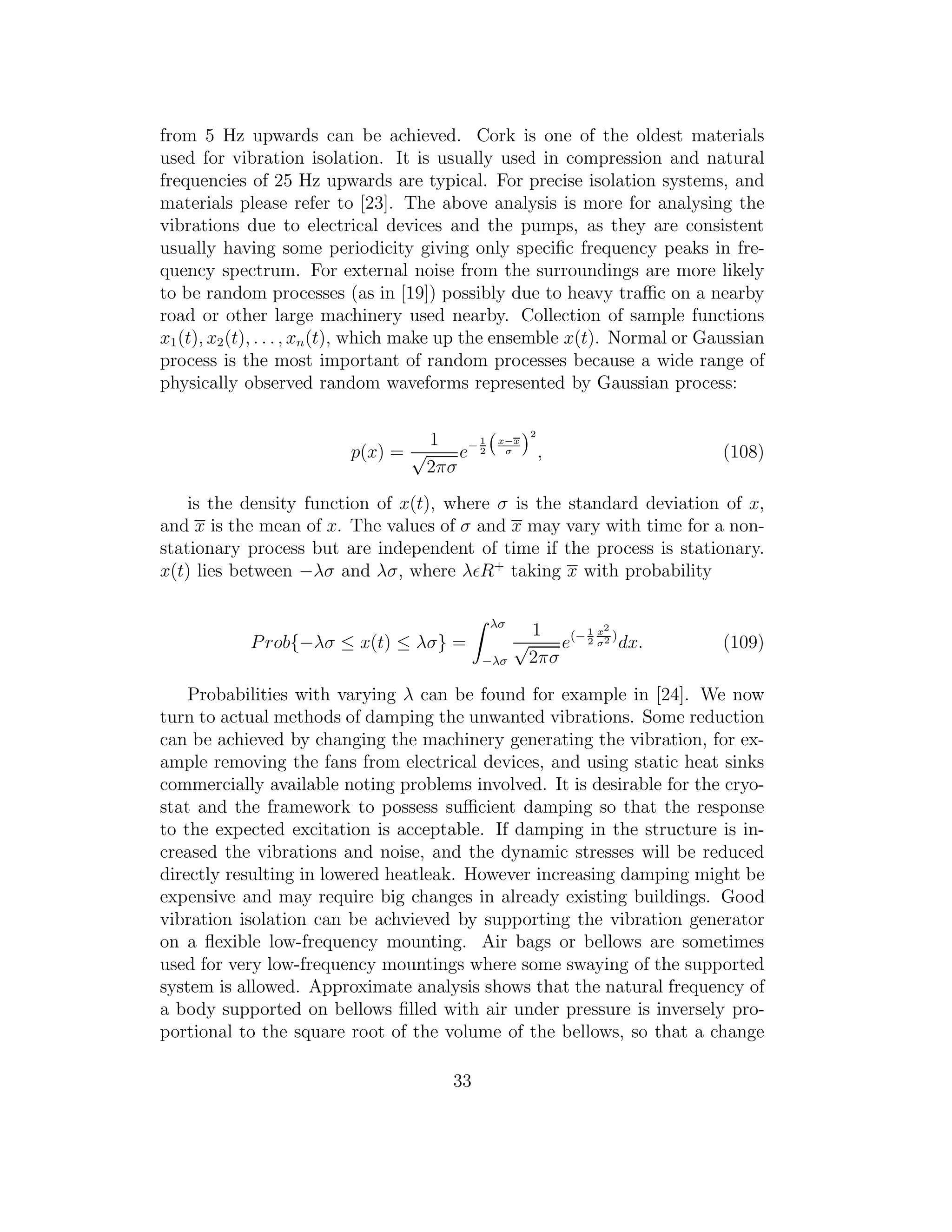 from 5 Hz upwards can be achieved. Cork is one of the oldest materials
used for vibration isolation. It is usually used in compression and natural
frequencies of 25 Hz upwards are typical. For precise isolation systems, and
materials please refer to [23]. The above analysis is more for analysing the
vibrations due to electrical devices and the pumps, as they are consistent
usually having some periodicity giving only speciﬁc frequency peaks in fre-
quency spectrum. For external noise from the surroundings are more likely
to be random processes (as in [19]) possibly due to heavy traﬃc on a nearby
road or other large machinery used nearby. Collection of sample functions
x1(t), x2(t), . . . , xn(t), which make up the ensemble x(t). Normal or Gaussian
process is the most important of random processes because a wide range of
physically observed random waveforms represented by Gaussian process:
p(x) =
1
√
2πσ
e− 1
2
x−x
σ
2
, (108)
is the density function of x(t), where σ is the standard deviation of x,
and x is the mean of x. The values of σ and x may vary with time for a non-
stationary process but are independent of time if the process is stationary.
x(t) lies between −λσ and λσ, where λǫR+
taking x with probability
Prob{−λσ ≤ x(t) ≤ λσ} =
λσ
−λσ
1
√
2πσ
e(− 1
2
x2
σ2 )
dx. (109)
Probabilities with varying λ can be found for example in [24]. We now
turn to actual methods of damping the unwanted vibrations. Some reduction
can be achieved by changing the machinery generating the vibration, for ex-
ample removing the fans from electrical devices, and using static heat sinks
commercially available noting problems involved. It is desirable for the cryo-
stat and the framework to possess suﬃcient damping so that the response
to the expected excitation is acceptable. If damping in the structure is in-
creased the vibrations and noise, and the dynamic stresses will be reduced
directly resulting in lowered heatleak. However increasing damping might be
expensive and may require big changes in already existing buildings. Good
vibration isolation can be achvieved by supporting the vibration generator
on a ﬂexible low-frequency mounting. Air bags or bellows are sometimes
used for very low-frequency mountings where some swaying of the supported
system is allowed. Approximate analysis shows that the natural frequency of
a body supported on bellows ﬁlled with air under pressure is inversely pro-
portional to the square root of the volume of the bellows, so that a change
33
 