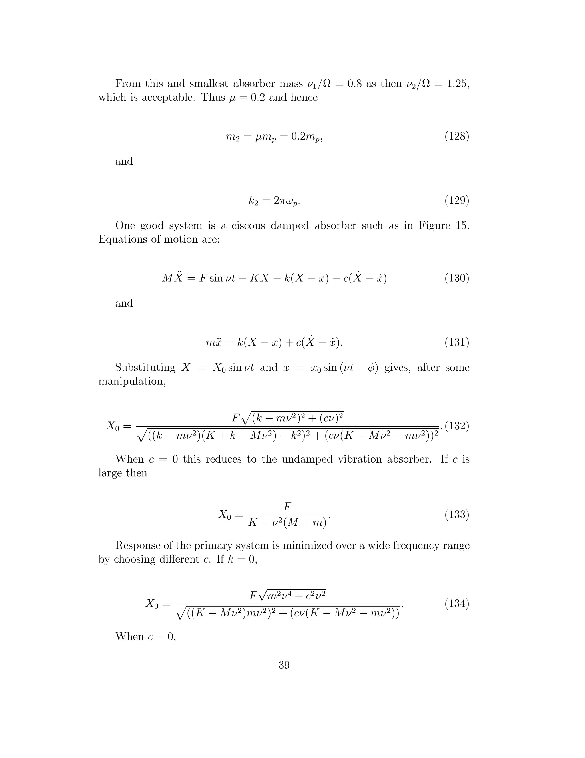 From this and smallest absorber mass ν1/Ω = 0.8 as then ν2/Ω = 1.25,
which is acceptable. Thus µ = 0.2 and hence
m2 = µmp = 0.2mp, (128)
and
k2 = 2πωp. (129)
One good system is a ciscous damped absorber such as in Figure 15.
Equations of motion are:
M ¨X = F sin νt − KX − k(X − x) − c( ˙X − ˙x) (130)
and
m¨x = k(X − x) + c( ˙X − ˙x). (131)
Substituting X = X0 sin νt and x = x0 sin (νt − φ) gives, after some
manipulation,
X0 =
F (k − mν2)2 + (cν)2
((k − mν2)(K + k − Mν2) − k2)2 + (cν(K − Mν2 − mν2))2
.(132)
When c = 0 this reduces to the undamped vibration absorber. If c is
large then
X0 =
F
K − ν2(M + m)
. (133)
Response of the primary system is minimized over a wide frequency range
by choosing diﬀerent c. If k = 0,
X0 =
F
√
m2ν4 + c2ν2
((K − Mν2)mν2)2 + (cν(K − Mν2 − mν2))
. (134)
When c = 0,
39
 
