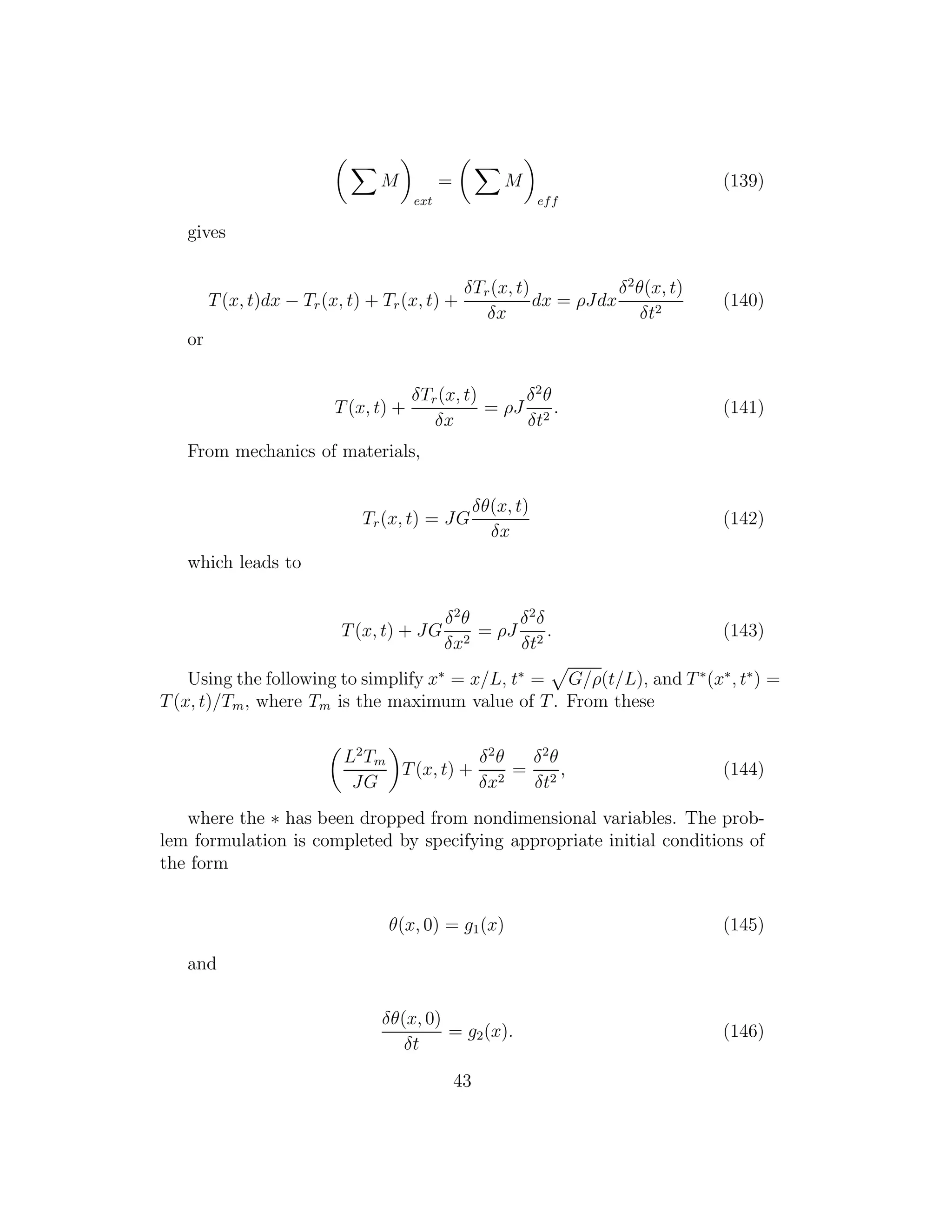 M
ext
= M
eff
(139)
gives
T(x, t)dx − Tr(x, t) + Tr(x, t) +
δTr(x, t)
δx
dx = ρJdx
δ2
θ(x, t)
δt2
(140)
or
T(x, t) +
δTr(x, t)
δx
= ρJ
δ2
θ
δt2
. (141)
From mechanics of materials,
Tr(x, t) = JG
δθ(x, t)
δx
(142)
which leads to
T(x, t) + JG
δ2
θ
δx2
= ρJ
δ2
δ
δt2
. (143)
Using the following to simplify x∗
= x/L, t∗
= G/ρ(t/L), and T∗
(x∗
, t∗
) =
T(x, t)/Tm, where Tm is the maximum value of T. From these
L2
Tm
JG
T(x, t) +
δ2
θ
δx2
=
δ2
θ
δt2
, (144)
where the ∗ has been dropped from nondimensional variables. The prob-
lem formulation is completed by specifying appropriate initial conditions of
the form
θ(x, 0) = g1(x) (145)
and
δθ(x, 0)
δt
= g2(x). (146)
43
 