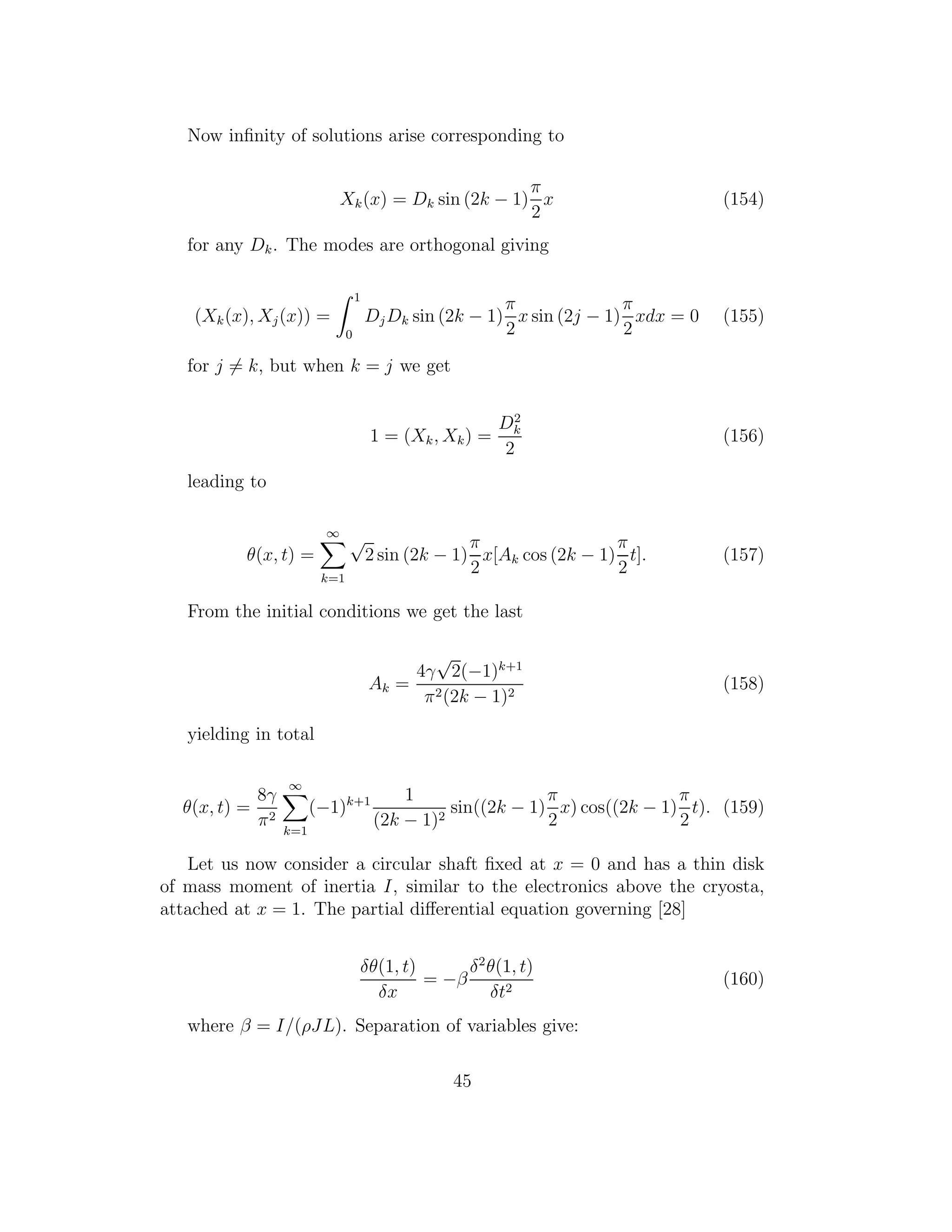 Now inﬁnity of solutions arise corresponding to
Xk(x) = Dk sin (2k − 1)
π
2
x (154)
for any Dk. The modes are orthogonal giving
(Xk(x), Xj(x)) =
1
0
DjDk sin (2k − 1)
π
2
x sin (2j − 1)
π
2
xdx = 0 (155)
for j = k, but when k = j we get
1 = (Xk, Xk) =
D2
k
2
(156)
leading to
θ(x, t) =
∞
k=1
√
2 sin (2k − 1)
π
2
x[Ak cos (2k − 1)
π
2
t]. (157)
From the initial conditions we get the last
Ak =
4γ
√
2(−1)k+1
π2(2k − 1)2
(158)
yielding in total
θ(x, t) =
8γ
π2
∞
k=1
(−1)k+1 1
(2k − 1)2
sin((2k − 1)
π
2
x) cos((2k − 1)
π
2
t). (159)
Let us now consider a circular shaft ﬁxed at x = 0 and has a thin disk
of mass moment of inertia I, similar to the electronics above the cryosta,
attached at x = 1. The partial diﬀerential equation governing [28]
δθ(1, t)
δx
= −β
δ2
θ(1, t)
δt2
(160)
where β = I/(ρJL). Separation of variables give:
45
 