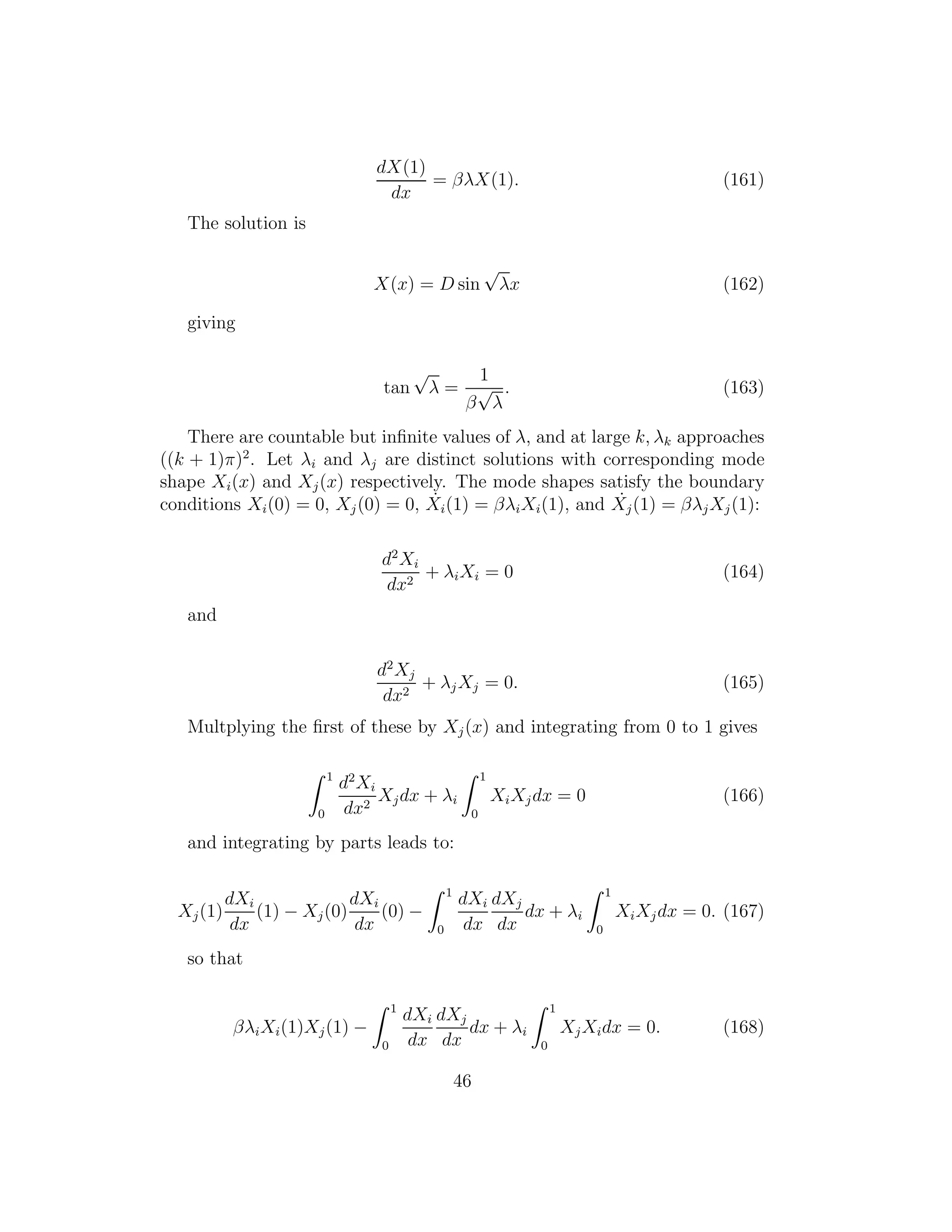 dX(1)
dx
= βλX(1). (161)
The solution is
X(x) = D sin
√
λx (162)
giving
tan
√
λ =
1
β
√
λ
. (163)
There are countable but inﬁnite values of λ, and at large k, λk approaches
((k + 1)π)2
. Let λi and λj are distinct solutions with corresponding mode
shape Xi(x) and Xj(x) respectively. The mode shapes satisfy the boundary
conditions Xi(0) = 0, Xj(0) = 0, ˙Xi(1) = βλiXi(1), and ˙Xj(1) = βλjXj(1):
d2
Xi
dx2
+ λiXi = 0 (164)
and
d2
Xj
dx2
+ λjXj = 0. (165)
Multplying the ﬁrst of these by Xj(x) and integrating from 0 to 1 gives
1
0
d2
Xi
dx2
Xjdx + λi
1
0
XiXjdx = 0 (166)
and integrating by parts leads to:
Xj(1)
dXi
dx
(1) − Xj(0)
dXi
dx
(0) −
1
0
dXi
dx
dXj
dx
dx + λi
1
0
XiXjdx = 0. (167)
so that
βλiXi(1)Xj(1) −
1
0
dXi
dx
dXj
dx
dx + λi
1
0
XjXidx = 0. (168)
46
 