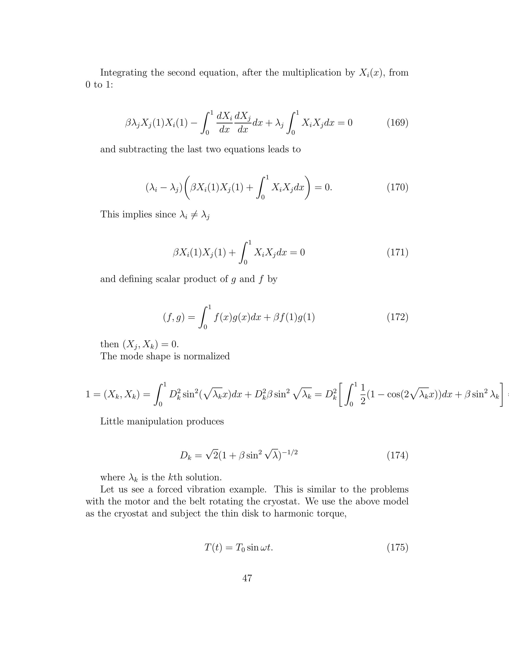 Integrating the second equation, after the multiplication by Xi(x), from
0 to 1:
βλjXj(1)Xi(1) −
1
0
dXi
dx
dXj
dx
dx + λj
1
0
XiXjdx = 0 (169)
and subtracting the last two equations leads to
(λi − λj) βXi(1)Xj(1) +
1
0
XiXjdx = 0. (170)
This implies since λi = λj
βXi(1)Xj(1) +
1
0
XiXjdx = 0 (171)
and deﬁning scalar product of g and f by
(f, g) =
1
0
f(x)g(x)dx + βf(1)g(1) (172)
then (Xj, Xk) = 0.
The mode shape is normalized
1 = (Xk, Xk) =
1
0
D2
k sin2
( λkx)dx + D2
kβ sin2
λk = D2
k
1
0
1
2
(1 − cos(2 λkx))dx + β sin2
λk =
Little manipulation produces
Dk =
√
2(1 + β sin2
√
λ)−1/2
(174)
where λk is the kth solution.
Let us see a forced vibration example. This is similar to the problems
with the motor and the belt rotating the cryostat. We use the above model
as the cryostat and subject the thin disk to harmonic torque,
T(t) = T0 sin ωt. (175)
47
 