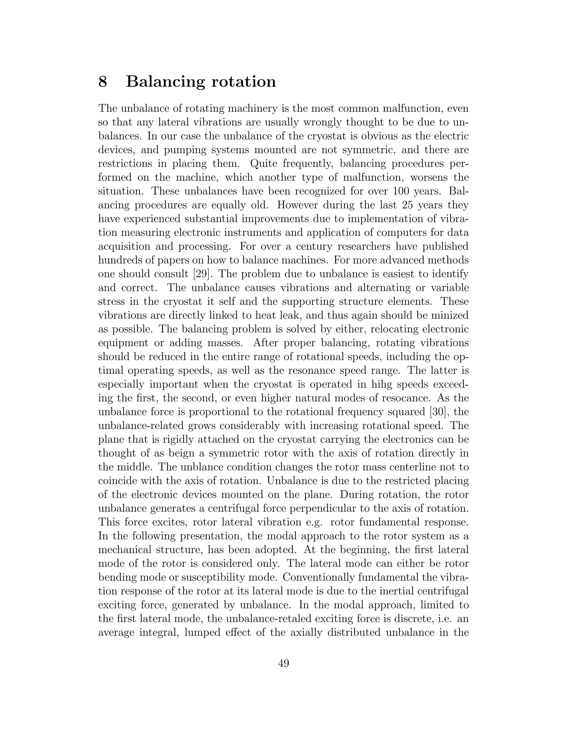 8 Balancing rotation
The unbalance of rotating machinery is the most common malfunction, even
so that any lateral vibrations are usually wrongly thought to be due to un-
balances. In our case the unbalance of the cryostat is obvious as the electric
devices, and pumping systems mounted are not symmetric, and there are
restrictions in placing them. Quite frequently, balancing procedures per-
formed on the machine, which another type of malfunction, worsens the
situation. These unbalances have been recognized for over 100 years. Bal-
ancing procedures are equally old. However during the last 25 years they
have experienced substantial improvements due to implementation of vibra-
tion measuring electronic instruments and application of computers for data
acquisition and processing. For over a century researchers have published
hundreds of papers on how to balance machines. For more advanced methods
one should consult [29]. The problem due to unbalance is easiest to identify
and correct. The unbalance causes vibrations and alternating or variable
stress in the cryostat it self and the supporting structure elements. These
vibrations are directly linked to heat leak, and thus again should be minized
as possible. The balancing problem is solved by either, relocating electronic
equipment or adding masses. After proper balancing, rotating vibrations
should be reduced in the entire range of rotational speeds, including the op-
timal operating speeds, as well as the resonance speed range. The latter is
especially important when the cryostat is operated in hihg speeds exceed-
ing the ﬁrst, the second, or even higher natural modes of resocance. As the
unbalance force is proportional to the rotational frequency squared [30], the
unbalance-related grows considerably with increasing rotational speed. The
plane that is rigidly attached on the cryostat carrying the electronics can be
thought of as beign a symmetric rotor with the axis of rotation directly in
the middle. The unblance condition changes the rotor mass centerline not to
coincide with the axis of rotation. Unbalance is due to the restricted placing
of the electronic devices mounted on the plane. During rotation, the rotor
unbalance generates a centrifugal force perpendicular to the axis of rotation.
This force excites, rotor lateral vibration e.g. rotor fundamental response.
In the following presentation, the modal approach to the rotor system as a
mechanical structure, has been adopted. At the beginning, the ﬁrst lateral
mode of the rotor is considered only. The lateral mode can either be rotor
bending mode or susceptibility mode. Conventionally fundamental the vibra-
tion response of the rotor at its lateral mode is due to the inertial centrifugal
exciting force, generated by unbalance. In the modal approach, limited to
the ﬁrst lateral mode, the unbalance-retaled exciting force is discrete, i.e. an
average integral, lumped eﬀect of the axially distributed unbalance in the
49
 