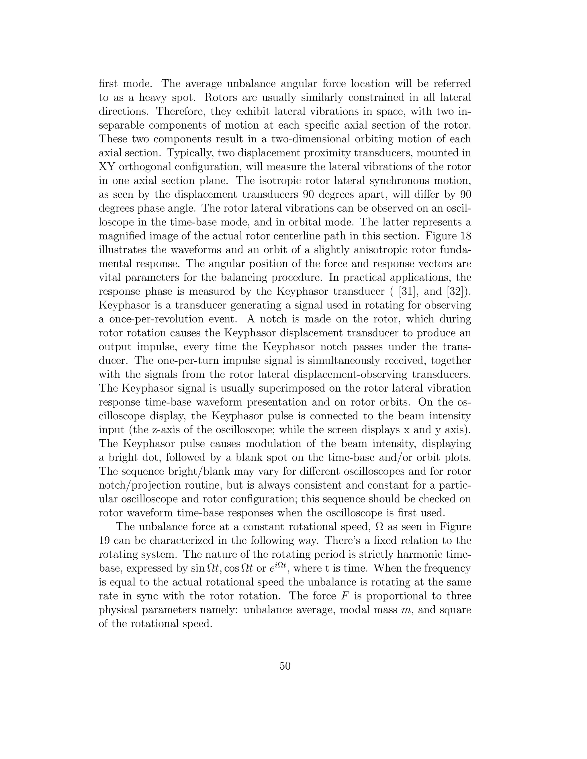 ﬁrst mode. The average unbalance angular force location will be referred
to as a heavy spot. Rotors are usually similarly constrained in all lateral
directions. Therefore, they exhibit lateral vibrations in space, with two in-
separable components of motion at each speciﬁc axial section of the rotor.
These two components result in a two-dimensional orbiting motion of each
axial section. Typically, two displacement proximity transducers, mounted in
XY orthogonal conﬁguration, will measure the lateral vibrations of the rotor
in one axial section plane. The isotropic rotor lateral synchronous motion,
as seen by the displacement transducers 90 degrees apart, will diﬀer by 90
degrees phase angle. The rotor lateral vibrations can be observed on an oscil-
loscope in the time-base mode, and in orbital mode. The latter represents a
magniﬁed image of the actual rotor centerline path in this section. Figure 18
illustrates the waveforms and an orbit of a slightly anisotropic rotor funda-
mental response. The angular position of the force and response vectors are
vital parameters for the balancing procedure. In practical applications, the
response phase is measured by the Keyphasor transducer ( [31], and [32]).
Keyphasor is a transducer generating a signal used in rotating for observing
a once-per-revolution event. A notch is made on the rotor, which during
rotor rotation causes the Keyphasor displacement transducer to produce an
output impulse, every time the Keyphasor notch passes under the trans-
ducer. The one-per-turn impulse signal is simultaneously received, together
with the signals from the rotor lateral displacement-observing transducers.
The Keyphasor signal is usually superimposed on the rotor lateral vibration
response time-base waveform presentation and on rotor orbits. On the os-
cilloscope display, the Keyphasor pulse is connected to the beam intensity
input (the z-axis of the oscilloscope; while the screen displays x and y axis).
The Keyphasor pulse causes modulation of the beam intensity, displaying
a bright dot, followed by a blank spot on the time-base and/or orbit plots.
The sequence bright/blank may vary for diﬀerent oscilloscopes and for rotor
notch/projection routine, but is always consistent and constant for a partic-
ular oscilloscope and rotor conﬁguration; this sequence should be checked on
rotor waveform time-base responses when the oscilloscope is ﬁrst used.
The unbalance force at a constant rotational speed, Ω as seen in Figure
19 can be characterized in the following way. There’s a ﬁxed relation to the
rotating system. The nature of the rotating period is strictly harmonic time-
base, expressed by sin Ωt, cos Ωt or eiΩt
, where t is time. When the frequency
is equal to the actual rotational speed the unbalance is rotating at the same
rate in sync with the rotor rotation. The force F is proportional to three
physical parameters namely: unbalance average, modal mass m, and square
of the rotational speed.
50
 