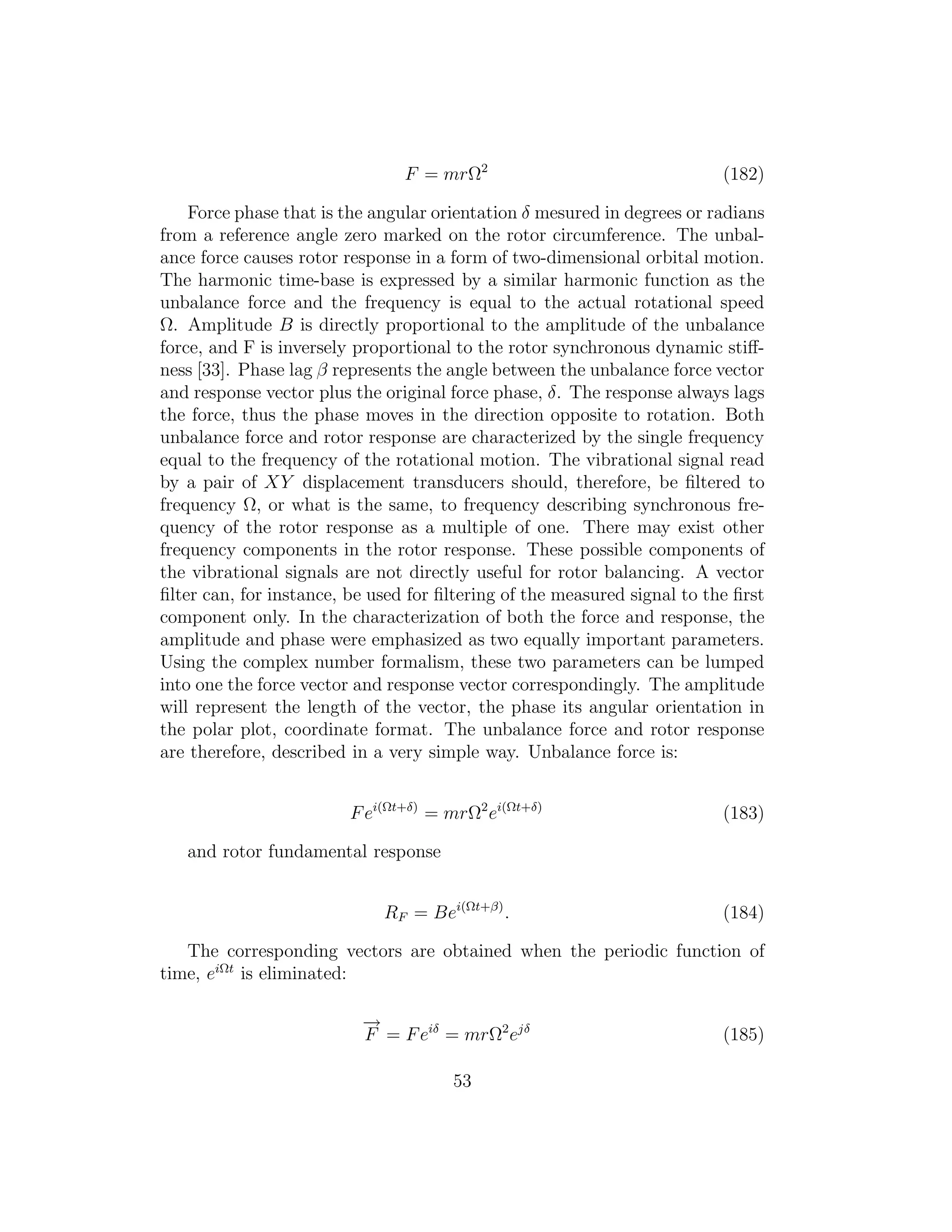 F = mrΩ2
(182)
Force phase that is the angular orientation δ mesured in degrees or radians
from a reference angle zero marked on the rotor circumference. The unbal-
ance force causes rotor response in a form of two-dimensional orbital motion.
The harmonic time-base is expressed by a similar harmonic function as the
unbalance force and the frequency is equal to the actual rotational speed
Ω. Amplitude B is directly proportional to the amplitude of the unbalance
force, and F is inversely proportional to the rotor synchronous dynamic stiﬀ-
ness [33]. Phase lag β represents the angle between the unbalance force vector
and response vector plus the original force phase, δ. The response always lags
the force, thus the phase moves in the direction opposite to rotation. Both
unbalance force and rotor response are characterized by the single frequency
equal to the frequency of the rotational motion. The vibrational signal read
by a pair of XY displacement transducers should, therefore, be ﬁltered to
frequency Ω, or what is the same, to frequency describing synchronous fre-
quency of the rotor response as a multiple of one. There may exist other
frequency components in the rotor response. These possible components of
the vibrational signals are not directly useful for rotor balancing. A vector
ﬁlter can, for instance, be used for ﬁltering of the measured signal to the ﬁrst
component only. In the characterization of both the force and response, the
amplitude and phase were emphasized as two equally important parameters.
Using the complex number formalism, these two parameters can be lumped
into one the force vector and response vector correspondingly. The amplitude
will represent the length of the vector, the phase its angular orientation in
the polar plot, coordinate format. The unbalance force and rotor response
are therefore, described in a very simple way. Unbalance force is:
Fei(Ωt+δ)
= mrΩ2
ei(Ωt+δ)
(183)
and rotor fundamental response
RF = Bei(Ωt+β)
. (184)
The corresponding vectors are obtained when the periodic function of
time, eiΩt
is eliminated:
−→
F = Feiδ
= mrΩ2
ejδ
(185)
53
 