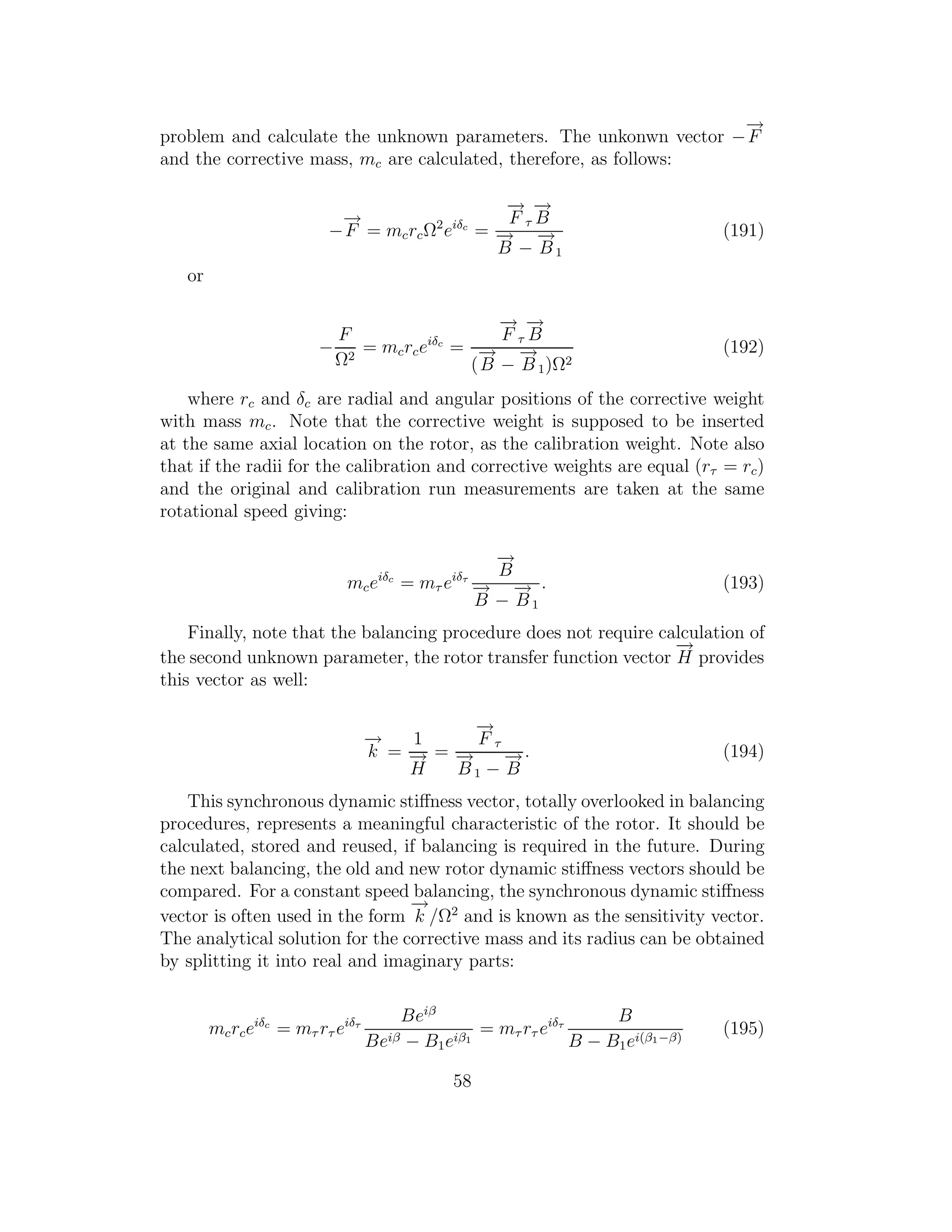 problem and calculate the unknown parameters. The unkonwn vector −
−→
F
and the corrective mass, mc are calculated, therefore, as follows:
−
−→
F = mcrcΩ2
eiδc
=
−→
F τ
−→
B
−→
B −
−→
B1
(191)
or
−
F
Ω2
= mcrceiδc
=
−→
F τ
−→
B
(
−→
B −
−→
B 1)Ω2
(192)
where rc and δc are radial and angular positions of the corrective weight
with mass mc. Note that the corrective weight is supposed to be inserted
at the same axial location on the rotor, as the calibration weight. Note also
that if the radii for the calibration and corrective weights are equal (rτ = rc)
and the original and calibration run measurements are taken at the same
rotational speed giving:
mceiδc
= mτ eiδτ
−→
B
−→
B −
−→
B1
. (193)
Finally, note that the balancing procedure does not require calculation of
the second unknown parameter, the rotor transfer function vector
−→
H provides
this vector as well:
−→
k =
1
−→
H
=
−→
F τ
−→
B 1 −
−→
B
. (194)
This synchronous dynamic stiﬀness vector, totally overlooked in balancing
procedures, represents a meaningful characteristic of the rotor. It should be
calculated, stored and reused, if balancing is required in the future. During
the next balancing, the old and new rotor dynamic stiﬀness vectors should be
compared. For a constant speed balancing, the synchronous dynamic stiﬀness
vector is often used in the form
−→
k /Ω2
and is known as the sensitivity vector.
The analytical solution for the corrective mass and its radius can be obtained
by splitting it into real and imaginary parts:
mcrceiδc
= mτ rτ eiδτ
Beiβ
Beiβ − B1eiβ1
= mτ rτ eiδτ
B
B − B1ei(β1−β)
(195)
58
 