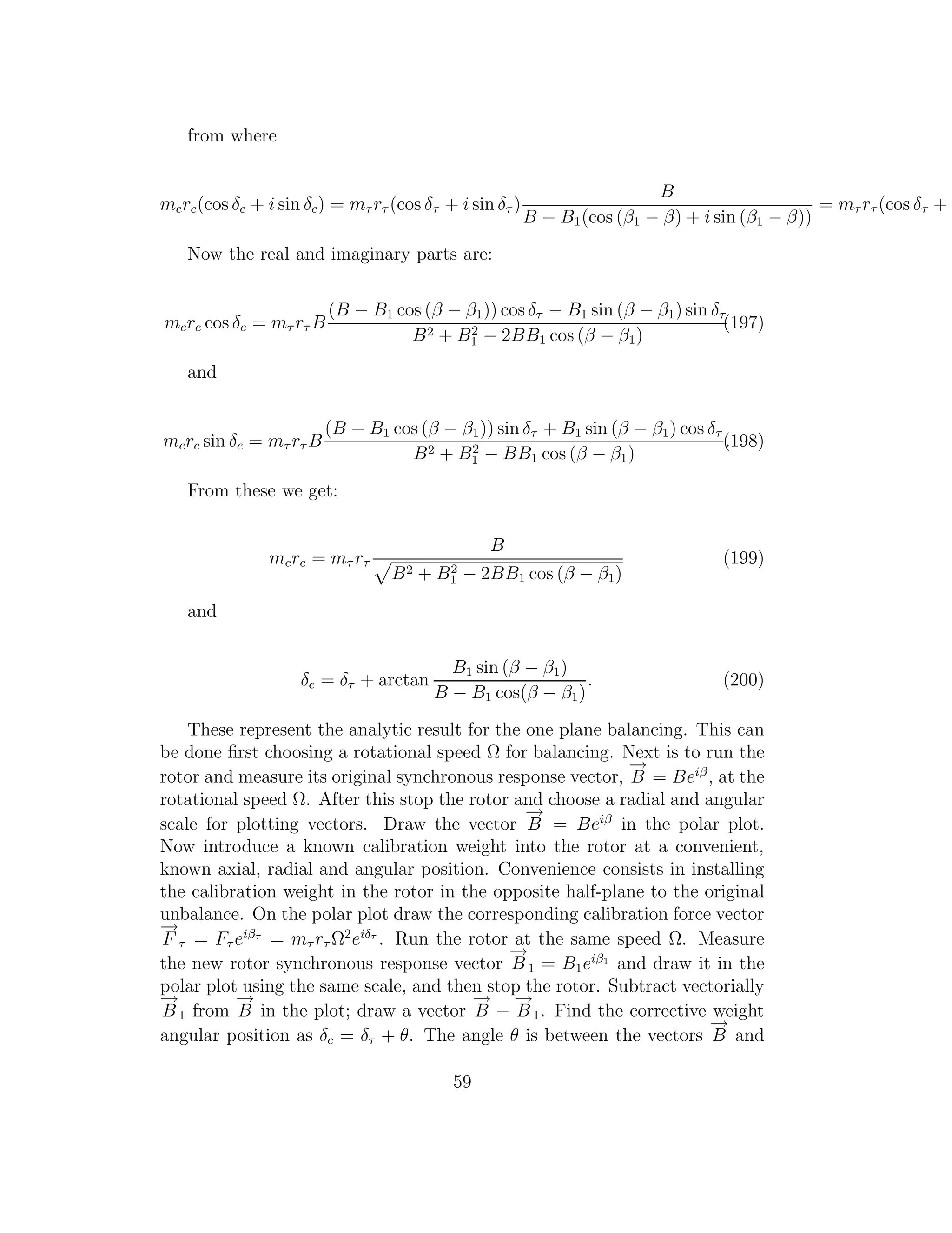 from where
mcrc(cos δc + i sin δc) = mτ rτ (cos δτ + i sin δτ )
B
B − B1(cos (β1 − β) + i sin (β1 − β))
= mτ rτ (cos δτ + i
Now the real and imaginary parts are:
mcrc cos δc = mτ rτ B
(B − B1 cos (β − β1)) cos δτ − B1 sin (β − β1) sin δτ
B2 + B2
1 − 2BB1 cos (β − β1)
(197)
and
mcrc sin δc = mτ rτ B
(B − B1 cos (β − β1)) sin δτ + B1 sin (β − β1) cos δτ
B2 + B2
1 − BB1 cos (β − β1)
.(198)
From these we get:
mcrc = mτ rτ
B
B2 + B2
1 − 2BB1 cos (β − β1)
(199)
and
δc = δτ + arctan
B1 sin (β − β1)
B − B1 cos(β − β1)
. (200)
These represent the analytic result for the one plane balancing. This can
be done ﬁrst choosing a rotational speed Ω for balancing. Next is to run the
rotor and measure its original synchronous response vector,
−→
B = Beiβ
, at the
rotational speed Ω. After this stop the rotor and choose a radial and angular
scale for plotting vectors. Draw the vector
−→
B = Beiβ
in the polar plot.
Now introduce a known calibration weight into the rotor at a convenient,
known axial, radial and angular position. Convenience consists in installing
the calibration weight in the rotor in the opposite half-plane to the original
unbalance. On the polar plot draw the corresponding calibration force vector
−→
F τ = Fτ eiβτ
= mτ rτ Ω2
eiδτ
. Run the rotor at the same speed Ω. Measure
the new rotor synchronous response vector
−→
B1 = B1eiβ1
and draw it in the
polar plot using the same scale, and then stop the rotor. Subtract vectorially
−→
B1 from
−→
B in the plot; draw a vector
−→
B −
−→
B1. Find the corrective weight
angular position as δc = δτ + θ. The angle θ is between the vectors
−→
B and
59
 