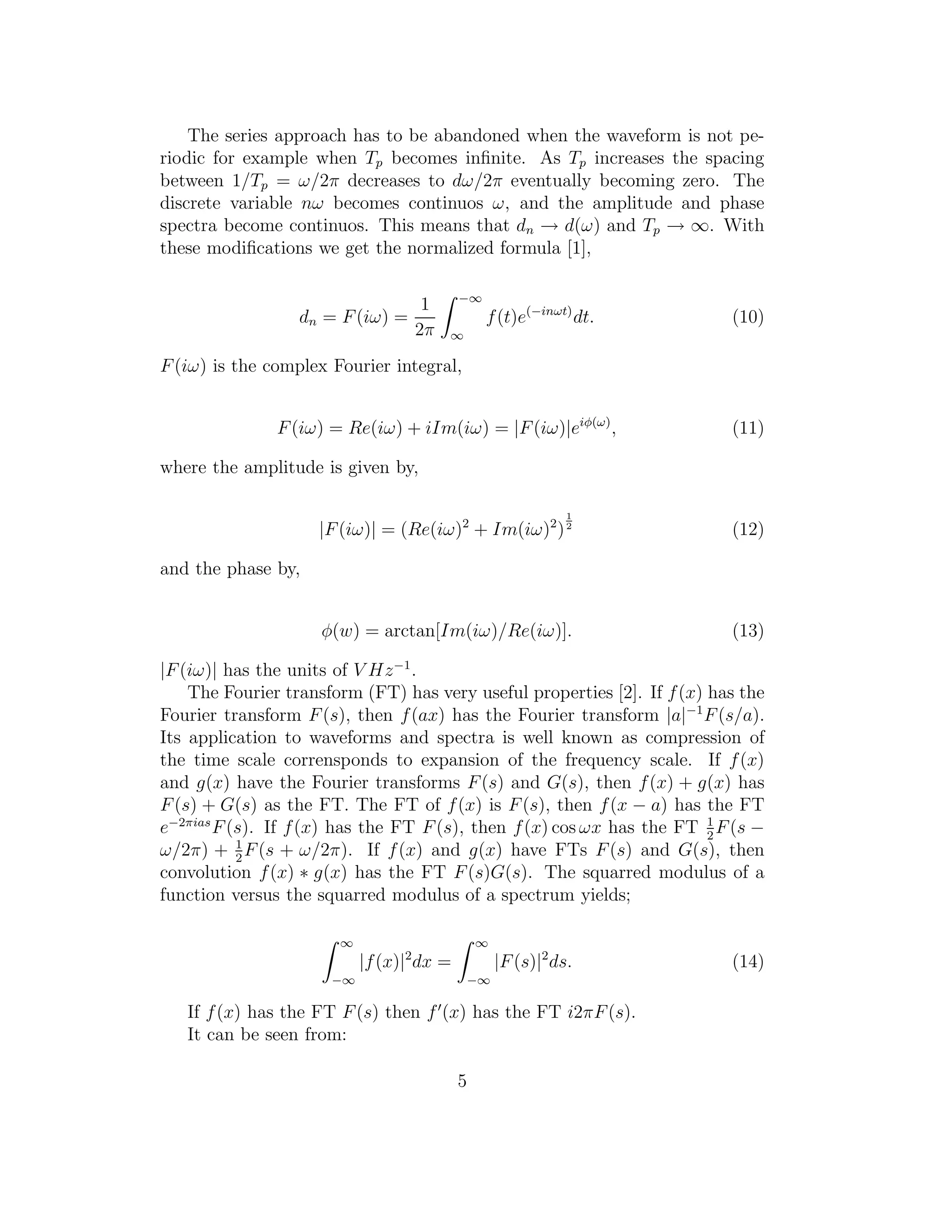 The series approach has to be abandoned when the waveform is not pe-
riodic for example when Tp becomes inﬁnite. As Tp increases the spacing
between 1/Tp = ω/2π decreases to dω/2π eventually becoming zero. The
discrete variable nω becomes continuos ω, and the amplitude and phase
spectra become continuos. This means that dn → d(ω) and Tp → ∞. With
these modiﬁcations we get the normalized formula [1],
dn = F(iω) =
1
2π
−∞
∞
f(t)e(−inωt)
dt. (10)
F(iω) is the complex Fourier integral,
F(iω) = Re(iω) + iIm(iω) = |F(iω)|eiφ(ω)
, (11)
where the amplitude is given by,
|F(iω)| = (Re(iω)2
+ Im(iω)2
)
1
2
(12)
and the phase by,
φ(w) = arctan[Im(iω)/Re(iω)]. (13)
|F(iω)| has the units of V Hz−1
.
The Fourier transform (FT) has very useful properties [2]. If f(x) has the
Fourier transform F(s), then f(ax) has the Fourier transform |a|−1
F(s/a).
Its application to waveforms and spectra is well known as compression of
the time scale corrensponds to expansion of the frequency scale. If f(x)
and g(x) have the Fourier transforms F(s) and G(s), then f(x) + g(x) has
F(s) + G(s) as the FT. The FT of f(x) is F(s), then f(x − a) has the FT
e−2πias
F(s). If f(x) has the FT F(s), then f(x) cos ωx has the FT 1
2
F(s −
ω/2π) + 1
2
F(s + ω/2π). If f(x) and g(x) have FTs F(s) and G(s), then
convolution f(x) ∗ g(x) has the FT F(s)G(s). The squarred modulus of a
function versus the squarred modulus of a spectrum yields;
∞
−∞
|f(x)|2
dx =
∞
−∞
|F(s)|2
ds. (14)
If f(x) has the FT F(s) then f′
(x) has the FT i2πF(s).
It can be seen from:
5
 