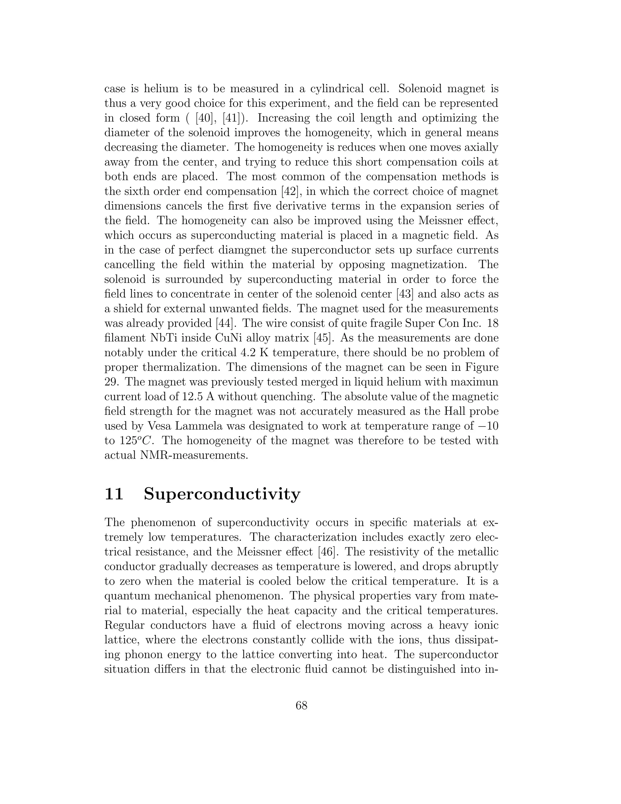 case is helium is to be measured in a cylindrical cell. Solenoid magnet is
thus a very good choice for this experiment, and the ﬁeld can be represented
in closed form ( [40], [41]). Increasing the coil length and optimizing the
diameter of the solenoid improves the homogeneity, which in general means
decreasing the diameter. The homogeneity is reduces when one moves axially
away from the center, and trying to reduce this short compensation coils at
both ends are placed. The most common of the compensation methods is
the sixth order end compensation [42], in which the correct choice of magnet
dimensions cancels the ﬁrst ﬁve derivative terms in the expansion series of
the ﬁeld. The homogeneity can also be improved using the Meissner eﬀect,
which occurs as superconducting material is placed in a magnetic ﬁeld. As
in the case of perfect diamgnet the superconductor sets up surface currents
cancelling the ﬁeld within the material by opposing magnetization. The
solenoid is surrounded by superconducting material in order to force the
ﬁeld lines to concentrate in center of the solenoid center [43] and also acts as
a shield for external unwanted ﬁelds. The magnet used for the measurements
was already provided [44]. The wire consist of quite fragile Super Con Inc. 18
ﬁlament NbTi inside CuNi alloy matrix [45]. As the measurements are done
notably under the critical 4.2 K temperature, there should be no problem of
proper thermalization. The dimensions of the magnet can be seen in Figure
29. The magnet was previously tested merged in liquid helium with maximun
current load of 12.5 A without quenching. The absolute value of the magnetic
ﬁeld strength for the magnet was not accurately measured as the Hall probe
used by Vesa Lammela was designated to work at temperature range of −10
to 125o
C. The homogeneity of the magnet was therefore to be tested with
actual NMR-measurements.
11 Superconductivity
The phenomenon of superconductivity occurs in speciﬁc materials at ex-
tremely low temperatures. The characterization includes exactly zero elec-
trical resistance, and the Meissner eﬀect [46]. The resistivity of the metallic
conductor gradually decreases as temperature is lowered, and drops abruptly
to zero when the material is cooled below the critical temperature. It is a
quantum mechanical phenomenon. The physical properties vary from mate-
rial to material, especially the heat capacity and the critical temperatures.
Regular conductors have a ﬂuid of electrons moving across a heavy ionic
lattice, where the electrons constantly collide with the ions, thus dissipat-
ing phonon energy to the lattice converting into heat. The superconductor
situation diﬀers in that the electronic ﬂuid cannot be distinguished into in-
68
 