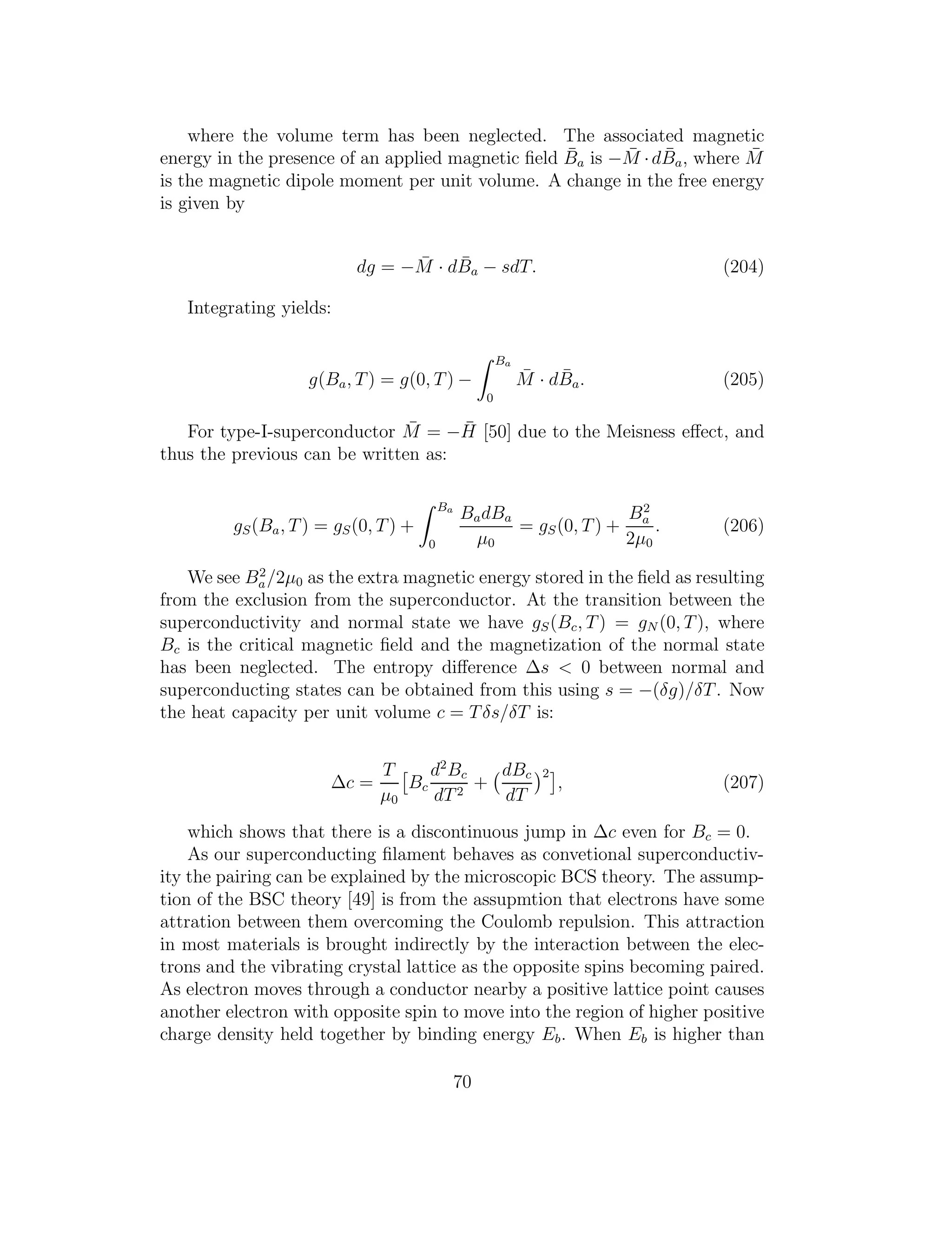 where the volume term has been neglected. The associated magnetic
energy in the presence of an applied magnetic ﬁeld ¯Ba is − ¯M ·d ¯Ba, where ¯M
is the magnetic dipole moment per unit volume. A change in the free energy
is given by
dg = − ¯M · d ¯Ba − sdT. (204)
Integrating yields:
g(Ba, T) = g(0, T) −
Ba
0
¯M · d ¯Ba. (205)
For type-I-superconductor ¯M = − ¯H [50] due to the Meisness eﬀect, and
thus the previous can be written as:
gS(Ba, T) = gS(0, T) +
Ba
0
BadBa
µ0
= gS(0, T) +
B2
a
2µ0
. (206)
We see B2
a/2µ0 as the extra magnetic energy stored in the ﬁeld as resulting
from the exclusion from the superconductor. At the transition between the
superconductivity and normal state we have gS(Bc, T) = gN (0, T), where
Bc is the critical magnetic ﬁeld and the magnetization of the normal state
has been neglected. The entropy diﬀerence ∆s < 0 between normal and
superconducting states can be obtained from this using s = −(δg)/δT. Now
the heat capacity per unit volume c = Tδs/δT is:
∆c =
T
µ0
Bc
d2
Bc
dT2
+
dBc
dT
2
, (207)
which shows that there is a discontinuous jump in ∆c even for Bc = 0.
As our superconducting ﬁlament behaves as convetional superconductiv-
ity the pairing can be explained by the microscopic BCS theory. The assump-
tion of the BSC theory [49] is from the assupmtion that electrons have some
attration between them overcoming the Coulomb repulsion. This attraction
in most materials is brought indirectly by the interaction between the elec-
trons and the vibrating crystal lattice as the opposite spins becoming paired.
As electron moves through a conductor nearby a positive lattice point causes
another electron with opposite spin to move into the region of higher positive
charge density held together by binding energy Eb. When Eb is higher than
70
 