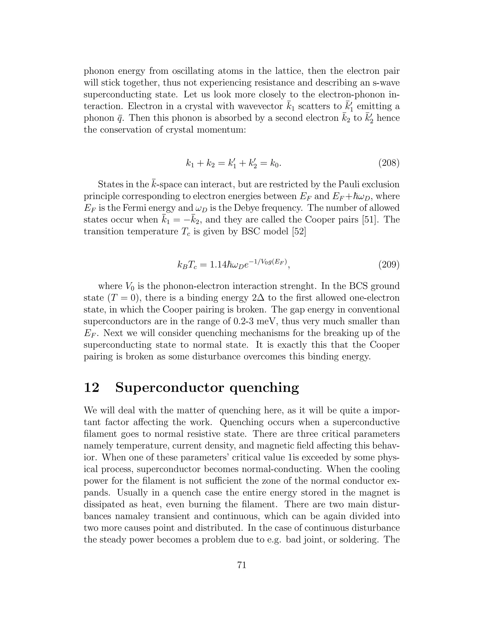 phonon energy from oscillating atoms in the lattice, then the electron pair
will stick together, thus not experiencing resistance and describing an s-wave
superconducting state. Let us look more closely to the electron-phonon in-
teraction. Electron in a crystal with wavevector ¯k1 scatters to ¯k′
1 emitting a
phonon ¯q. Then this phonon is absorbed by a second electron ¯k2 to ¯k′
2 hence
the conservation of crystal momentum:
k1 + k2 = k′
1 + k′
2 = k0. (208)
States in the ¯k-space can interact, but are restricted by the Pauli exclusion
principle corresponding to electron energies between EF and EF + ωD, where
EF is the Fermi energy and ωD is the Debye frequency. The number of allowed
states occur when ¯k1 = −¯k2, and they are called the Cooper pairs [51]. The
transition temperature Tc is given by BSC model [52]
kBTc = 1.14 ωDe−1/V0g(EF )
, (209)
where V0 is the phonon-electron interaction strenght. In the BCS ground
state (T = 0), there is a binding energy 2∆ to the ﬁrst allowed one-electron
state, in which the Cooper pairing is broken. The gap energy in conventional
superconductors are in the range of 0.2-3 meV, thus very much smaller than
EF . Next we will consider quenching mechanisms for the breaking up of the
superconducting state to normal state. It is exactly this that the Cooper
pairing is broken as some disturbance overcomes this binding energy.
12 Superconductor quenching
We will deal with the matter of quenching here, as it will be quite a impor-
tant factor aﬀecting the work. Quenching occurs when a superconductive
ﬁlament goes to normal resistive state. There are three critical parameters
namely temperature, current density, and magnetic ﬁeld aﬀecting this behav-
ior. When one of these parameters’ critical value 1is exceeded by some phys-
ical process, superconductor becomes normal-conducting. When the cooling
power for the ﬁlament is not suﬃcient the zone of the normal conductor ex-
pands. Usually in a quench case the entire energy stored in the magnet is
dissipated as heat, even burning the ﬁlament. There are two main distur-
bances namaley transient and continuous, which can be again divided into
two more causes point and distributed. In the case of continuous disturbance
the steady power becomes a problem due to e.g. bad joint, or soldering. The
71
 
