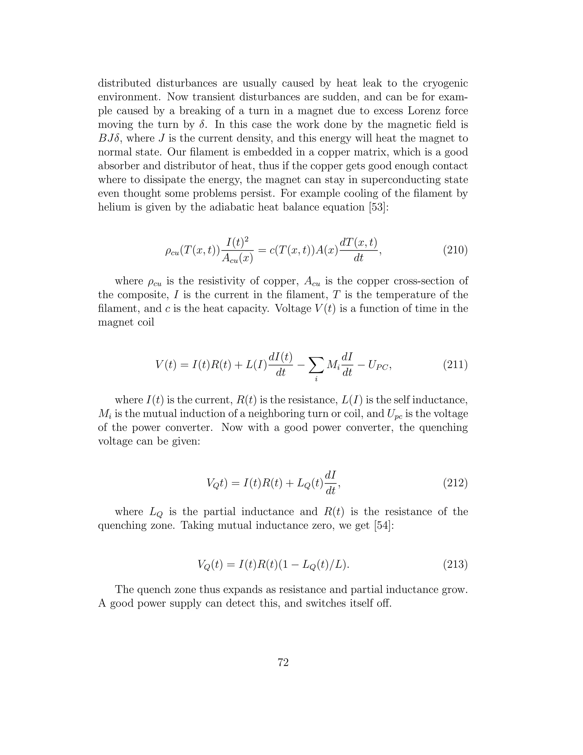 distributed disturbances are usually caused by heat leak to the cryogenic
environment. Now transient disturbances are sudden, and can be for exam-
ple caused by a breaking of a turn in a magnet due to excess Lorenz force
moving the turn by δ. In this case the work done by the magnetic ﬁeld is
BJδ, where J is the current density, and this energy will heat the magnet to
normal state. Our ﬁlament is embedded in a copper matrix, which is a good
absorber and distributor of heat, thus if the copper gets good enough contact
where to dissipate the energy, the magnet can stay in superconducting state
even thought some problems persist. For example cooling of the ﬁlament by
helium is given by the adiabatic heat balance equation [53]:
ρcu(T(x, t))
I(t)2
Acu(x)
= c(T(x, t))A(x)
dT(x, t)
dt
, (210)
where ρcu is the resistivity of copper, Acu is the copper cross-section of
the composite, I is the current in the ﬁlament, T is the temperature of the
ﬁlament, and c is the heat capacity. Voltage V (t) is a function of time in the
magnet coil
V (t) = I(t)R(t) + L(I)
dI(t)
dt
−
i
Mi
dI
dt
− UP C, (211)
where I(t) is the current, R(t) is the resistance, L(I) is the self inductance,
Mi is the mutual induction of a neighboring turn or coil, and Upc is the voltage
of the power converter. Now with a good power converter, the quenching
voltage can be given:
VQt) = I(t)R(t) + LQ(t)
dI
dt
, (212)
where LQ is the partial inductance and R(t) is the resistance of the
quenching zone. Taking mutual inductance zero, we get [54]:
VQ(t) = I(t)R(t)(1 − LQ(t)/L). (213)
The quench zone thus expands as resistance and partial inductance grow.
A good power supply can detect this, and switches itself oﬀ.
72
 