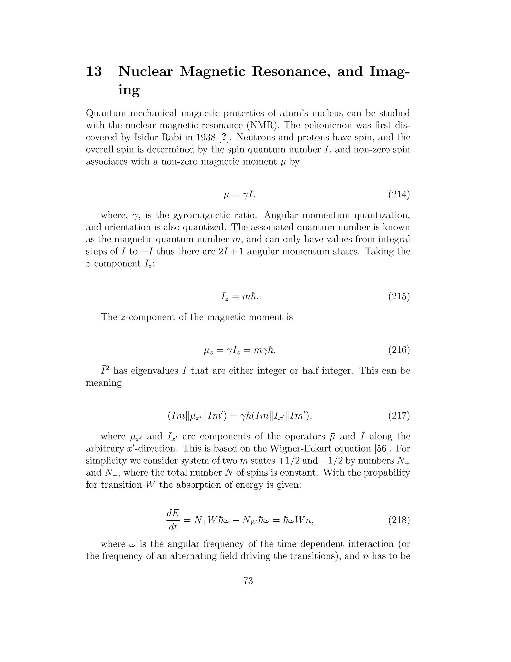 13 Nuclear Magnetic Resonance, and Imag-
ing
Quantum mechanical magnetic proterties of atom’s nucleus can be studied
with the nuclear magnetic resonance (NMR). The pehomenon was ﬁrst dis-
covered by Isidor Rabi in 1938 [?]. Neutrons and protons have spin, and the
overall spin is determined by the spin quantum number I, and non-zero spin
associates with a non-zero magnetic moment µ by
µ = γI, (214)
where, γ, is the gyromagnetic ratio. Angular momentum quantization,
and orientation is also quantized. The associated quantum number is known
as the magnetic quantum number m, and can only have values from integral
steps of I to −I thus there are 2I + 1 angular momentum states. Taking the
z component Iz:
Iz = m . (215)
The z-component of the magnetic moment is
µz = γIz = mγ . (216)
¯I2
has eigenvalues I that are either integer or half integer. This can be
meaning
(Im µx′ Im′
) = γ (Im Ix′ Im′
), (217)
where µx′ and Ix′ are components of the operators ¯µ and ¯I along the
arbitrary x′
-direction. This is based on the Wigner-Eckart equation [56]. For
simplicity we consider system of two m states +1/2 and −1/2 by numbers N+
and N−, where the total number N of spins is constant. With the propability
for transition W the absorption of energy is given:
dE
dt
= N+W ω − NW ω = ωWn, (218)
where ω is the angular frequency of the time dependent interaction (or
the frequency of an alternating ﬁeld driving the transitions), and n has to be
73
 