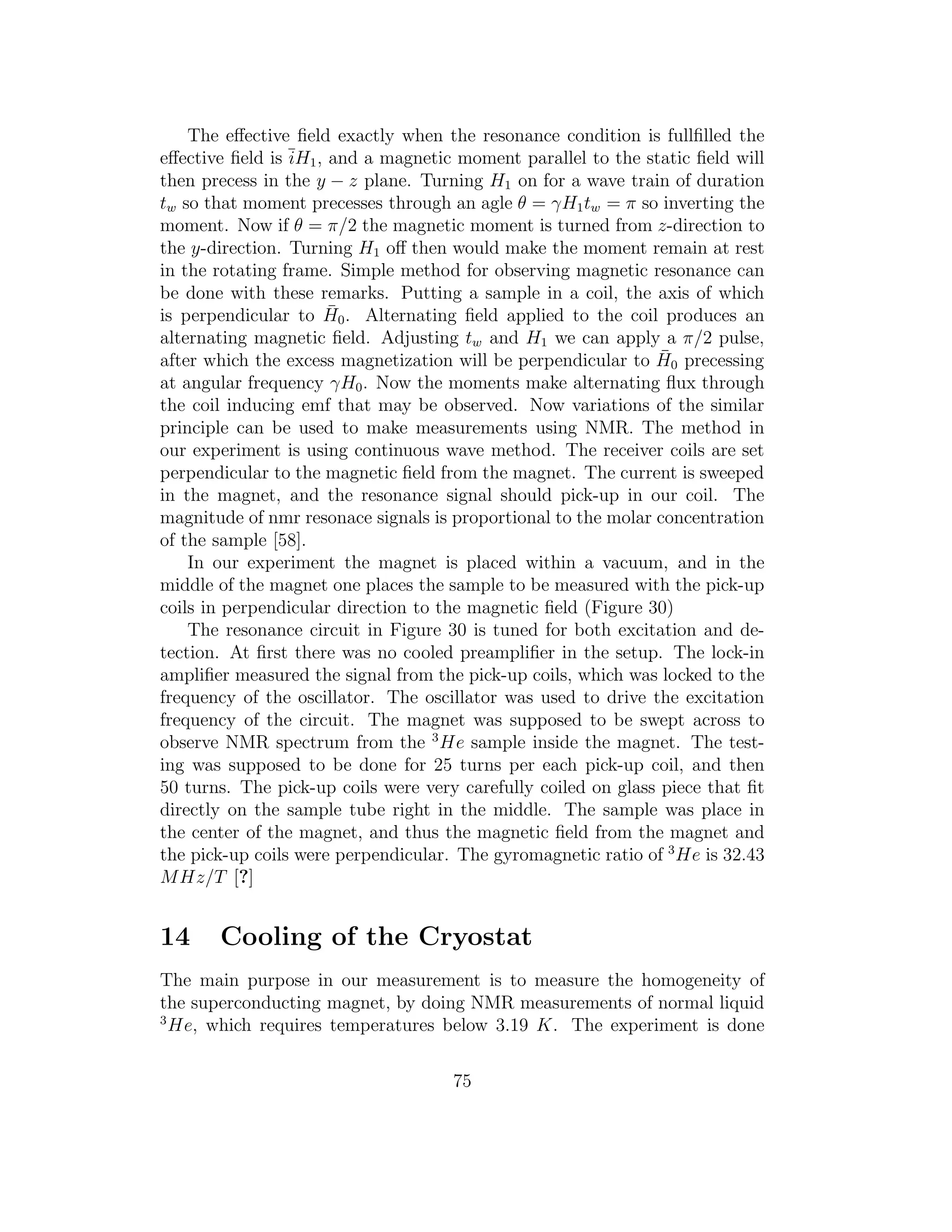 The eﬀective ﬁeld exactly when the resonance condition is fullﬁlled the
eﬀective ﬁeld is ¯iH1, and a magnetic moment parallel to the static ﬁeld will
then precess in the y − z plane. Turning H1 on for a wave train of duration
tw so that moment precesses through an agle θ = γH1tw = π so inverting the
moment. Now if θ = π/2 the magnetic moment is turned from z-direction to
the y-direction. Turning H1 oﬀ then would make the moment remain at rest
in the rotating frame. Simple method for observing magnetic resonance can
be done with these remarks. Putting a sample in a coil, the axis of which
is perpendicular to ¯H0. Alternating ﬁeld applied to the coil produces an
alternating magnetic ﬁeld. Adjusting tw and H1 we can apply a π/2 pulse,
after which the excess magnetization will be perpendicular to ¯H0 precessing
at angular frequency γH0. Now the moments make alternating ﬂux through
the coil inducing emf that may be observed. Now variations of the similar
principle can be used to make measurements using NMR. The method in
our experiment is using continuous wave method. The receiver coils are set
perpendicular to the magnetic ﬁeld from the magnet. The current is sweeped
in the magnet, and the resonance signal should pick-up in our coil. The
magnitude of nmr resonace signals is proportional to the molar concentration
of the sample [58].
In our experiment the magnet is placed within a vacuum, and in the
middle of the magnet one places the sample to be measured with the pick-up
coils in perpendicular direction to the magnetic ﬁeld (Figure 30)
The resonance circuit in Figure 30 is tuned for both excitation and de-
tection. At ﬁrst there was no cooled preampliﬁer in the setup. The lock-in
ampliﬁer measured the signal from the pick-up coils, which was locked to the
frequency of the oscillator. The oscillator was used to drive the excitation
frequency of the circuit. The magnet was supposed to be swept across to
observe NMR spectrum from the 3
He sample inside the magnet. The test-
ing was supposed to be done for 25 turns per each pick-up coil, and then
50 turns. The pick-up coils were very carefully coiled on glass piece that ﬁt
directly on the sample tube right in the middle. The sample was place in
the center of the magnet, and thus the magnetic ﬁeld from the magnet and
the pick-up coils were perpendicular. The gyromagnetic ratio of 3
He is 32.43
MHz/T [?]
14 Cooling of the Cryostat
The main purpose in our measurement is to measure the homogeneity of
the superconducting magnet, by doing NMR measurements of normal liquid
3
He, which requires temperatures below 3.19 K. The experiment is done
75
 
