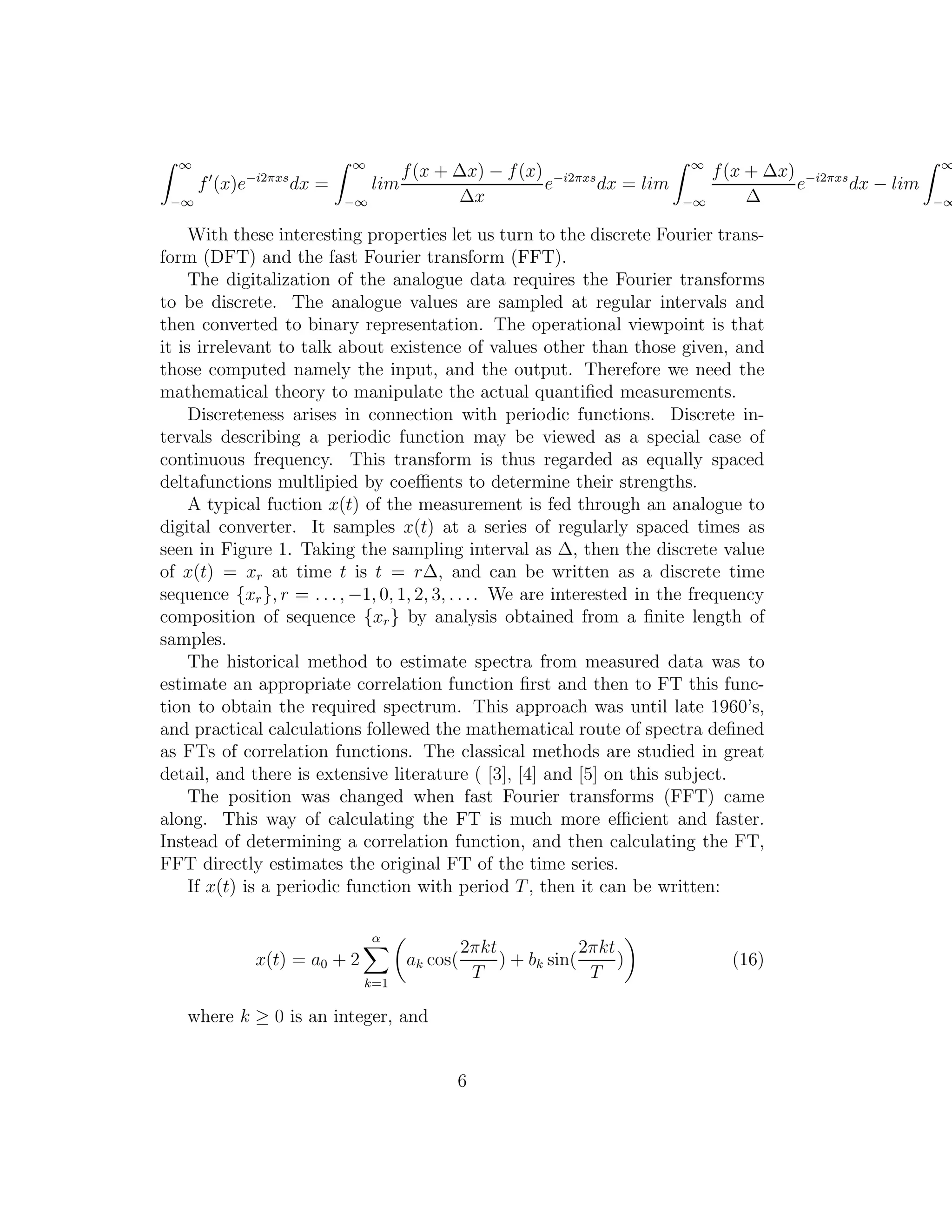 ∞
−∞
f′
(x)e−i2πxs
dx =
∞
−∞
lim
f(x + ∆x) − f(x)
∆x
e−i2πxs
dx = lim
∞
−∞
f(x + ∆x)
∆
e−i2πxs
dx − lim
∞
−∞
With these interesting properties let us turn to the discrete Fourier trans-
form (DFT) and the fast Fourier transform (FFT).
The digitalization of the analogue data requires the Fourier transforms
to be discrete. The analogue values are sampled at regular intervals and
then converted to binary representation. The operational viewpoint is that
it is irrelevant to talk about existence of values other than those given, and
those computed namely the input, and the output. Therefore we need the
mathematical theory to manipulate the actual quantiﬁed measurements.
Discreteness arises in connection with periodic functions. Discrete in-
tervals describing a periodic function may be viewed as a special case of
continuous frequency. This transform is thus regarded as equally spaced
deltafunctions multlipied by coeﬃents to determine their strengths.
A typical fuction x(t) of the measurement is fed through an analogue to
digital converter. It samples x(t) at a series of regularly spaced times as
seen in Figure 1. Taking the sampling interval as ∆, then the discrete value
of x(t) = xr at time t is t = r∆, and can be written as a discrete time
sequence {xr}, r = . . . , −1, 0, 1, 2, 3, . . .. We are interested in the frequency
composition of sequence {xr} by analysis obtained from a ﬁnite length of
samples.
The historical method to estimate spectra from measured data was to
estimate an appropriate correlation function ﬁrst and then to FT this func-
tion to obtain the required spectrum. This approach was until late 1960’s,
and practical calculations follewed the mathematical route of spectra deﬁned
as FTs of correlation functions. The classical methods are studied in great
detail, and there is extensive literature ( [3], [4] and [5] on this subject.
The position was changed when fast Fourier transforms (FFT) came
along. This way of calculating the FT is much more eﬃcient and faster.
Instead of determining a correlation function, and then calculating the FT,
FFT directly estimates the original FT of the time series.
If x(t) is a periodic function with period T, then it can be written:
x(t) = a0 + 2
α
k=1
ak cos(
2πkt
T
) + bk sin(
2πkt
T
) (16)
where k ≥ 0 is an integer, and
6
 
