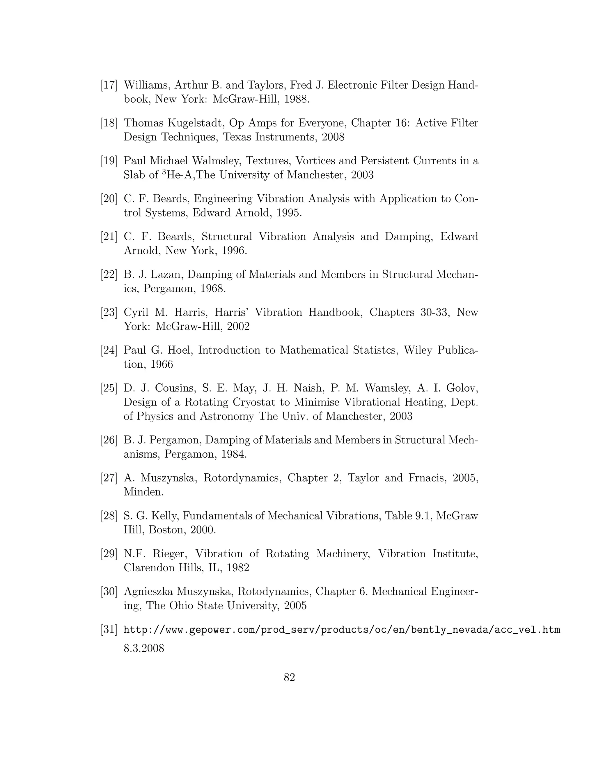 [17] Williams, Arthur B. and Taylors, Fred J. Electronic Filter Design Hand-
book, New York: McGraw-Hill, 1988.
[18] Thomas Kugelstadt, Op Amps for Everyone, Chapter 16: Active Filter
Design Techniques, Texas Instruments, 2008
[19] Paul Michael Walmsley, Textures, Vortices and Persistent Currents in a
Slab of 3
He-A,The University of Manchester, 2003
[20] C. F. Beards, Engineering Vibration Analysis with Application to Con-
trol Systems, Edward Arnold, 1995.
[21] C. F. Beards, Structural Vibration Analysis and Damping, Edward
Arnold, New York, 1996.
[22] B. J. Lazan, Damping of Materials and Members in Structural Mechan-
ics, Pergamon, 1968.
[23] Cyril M. Harris, Harris’ Vibration Handbook, Chapters 30-33, New
York: McGraw-Hill, 2002
[24] Paul G. Hoel, Introduction to Mathematical Statistcs, Wiley Publica-
tion, 1966
[25] D. J. Cousins, S. E. May, J. H. Naish, P. M. Wamsley, A. I. Golov,
Design of a Rotating Cryostat to Minimise Vibrational Heating, Dept.
of Physics and Astronomy The Univ. of Manchester, 2003
[26] B. J. Pergamon, Damping of Materials and Members in Structural Mech-
anisms, Pergamon, 1984.
[27] A. Muszynska, Rotordynamics, Chapter 2, Taylor and Frnacis, 2005,
Minden.
[28] S. G. Kelly, Fundamentals of Mechanical Vibrations, Table 9.1, McGraw
Hill, Boston, 2000.
[29] N.F. Rieger, Vibration of Rotating Machinery, Vibration Institute,
Clarendon Hills, IL, 1982
[30] Agnieszka Muszynska, Rotodynamics, Chapter 6. Mechanical Engineer-
ing, The Ohio State University, 2005
[31] http://www.gepower.com/prod_serv/products/oc/en/bently_nevada/acc_vel.htm
8.3.2008
82
 