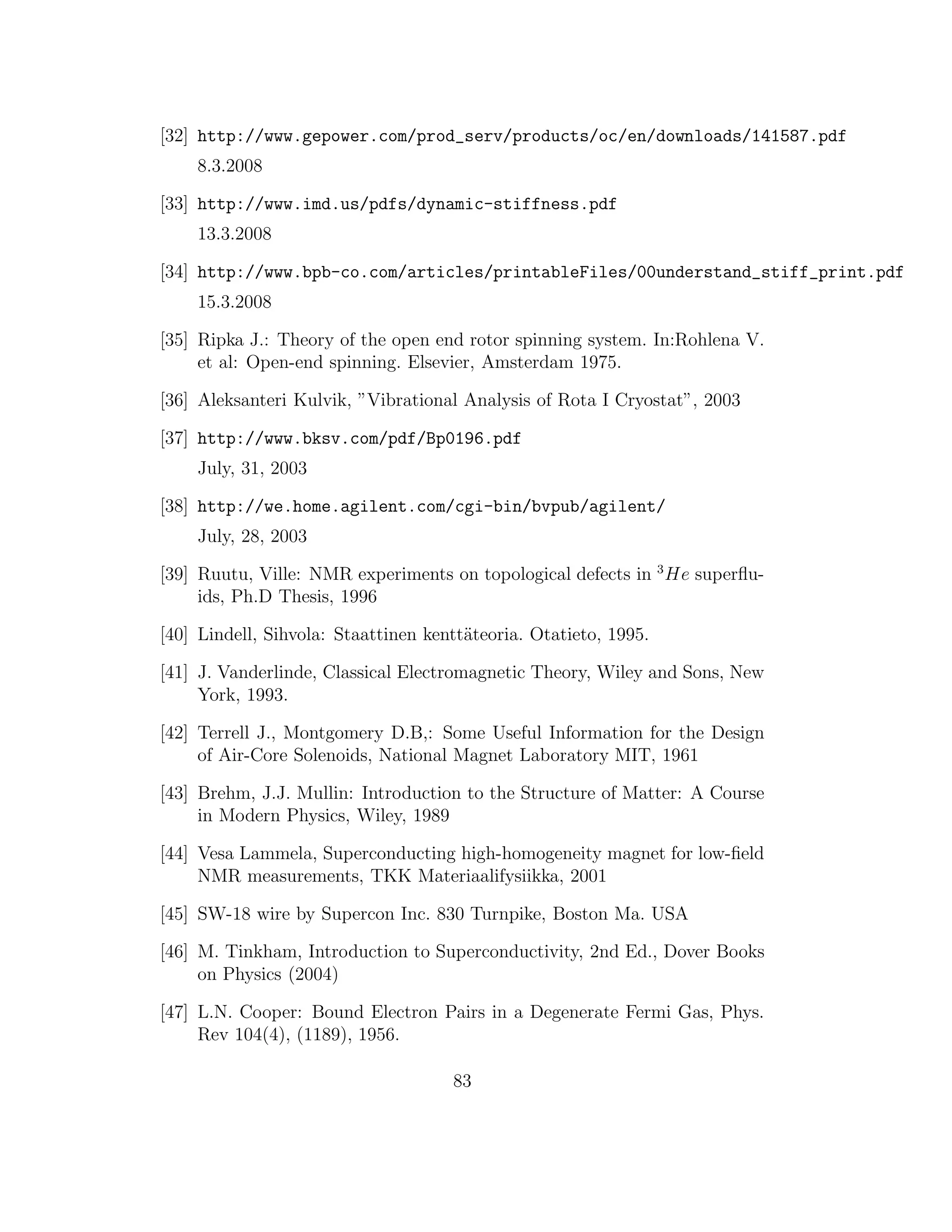 [32] http://www.gepower.com/prod_serv/products/oc/en/downloads/141587.pdf
8.3.2008
[33] http://www.imd.us/pdfs/dynamic-stiffness.pdf
13.3.2008
[34] http://www.bpb-co.com/articles/printableFiles/00understand_stiff_print.pdf
15.3.2008
[35] Ripka J.: Theory of the open end rotor spinning system. In:Rohlena V.
et al: Open-end spinning. Elsevier, Amsterdam 1975.
[36] Aleksanteri Kulvik, ”Vibrational Analysis of Rota I Cryostat”, 2003
[37] http://www.bksv.com/pdf/Bp0196.pdf
July, 31, 2003
[38] http://we.home.agilent.com/cgi-bin/bvpub/agilent/
July, 28, 2003
[39] Ruutu, Ville: NMR experiments on topological defects in 3
He superﬂu-
ids, Ph.D Thesis, 1996
[40] Lindell, Sihvola: Staattinen kentt¨ateoria. Otatieto, 1995.
[41] J. Vanderlinde, Classical Electromagnetic Theory, Wiley and Sons, New
York, 1993.
[42] Terrell J., Montgomery D.B,: Some Useful Information for the Design
of Air-Core Solenoids, National Magnet Laboratory MIT, 1961
[43] Brehm, J.J. Mullin: Introduction to the Structure of Matter: A Course
in Modern Physics, Wiley, 1989
[44] Vesa Lammela, Superconducting high-homogeneity magnet for low-ﬁeld
NMR measurements, TKK Materiaalifysiikka, 2001
[45] SW-18 wire by Supercon Inc. 830 Turnpike, Boston Ma. USA
[46] M. Tinkham, Introduction to Superconductivity, 2nd Ed., Dover Books
on Physics (2004)
[47] L.N. Cooper: Bound Electron Pairs in a Degenerate Fermi Gas, Phys.
Rev 104(4), (1189), 1956.
83
 