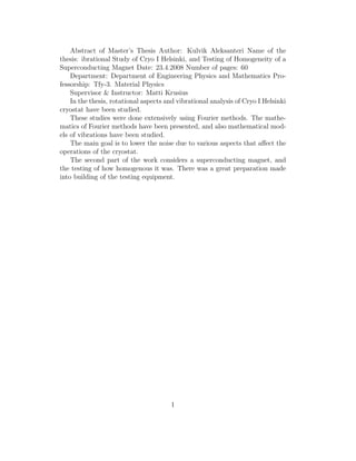 Abstract of Master’s Thesis Author: Kulvik Aleksanteri Name of the
thesis: ibrational Study of Cryo I Helsinki, and Testing of Homogeneity of a
Superconducting Magnet Date: 23.4.2008 Number of pages: 60
Department: Department of Engineering Physics and Mathematics Pro-
fessorship: Tfy-3. Material Physics
Supervisor & Instructor: Matti Krusius
In the thesis, rotational aspects and vibrational analysis of Cryo I Helsinki
cryostat have been studied.
These studies were done extensively using Fourier methods. The mathe-
matics of Fourier methods have been presented, and also mathematical mod-
els of vibrations have been studied.
The main goal is to lower the noise due to various aspects that aﬀect the
operations of the cryostat.
The second part of the work considers a superconducting magnet, and
the testing of how homogenous it was. There was a great preparation made
into building of the testing equipment.
1
 