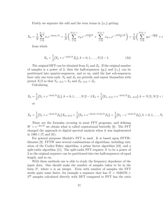 Firstly we separate the odd and the even terms in {xr} getting
Xk =
1
N
N−1
r=0
xre−2iπkr/N
=
1
N
N/2−1
r=0
x2re−i2π(2r)k
N +
N/2−1
r=0
x2r+1e−i2π(2r+1)k
N =
1
N
N/2−1
r=0
yre−i2πrk
N/2 + e
from which
Xk =
1
2
Yk + e−i2πk/N
Zk , k = 0, 1, . . ., N/2 − 1. (34)
The original DFT can be obtained from Yk and Zk. If the original number
of samples is a power of 2, then the half-sequences {yr} and {zr} can be
partitioned into quarter-sequences, and so on, until the last sub-sequences
have only one term each. Yk and Zk are periodic and repeat themselves with
period N/2 so that Yk−N/2 = Yk and Zk−N/2 = Zk.
Calculating
Xk =
1
2
Yk + e−2iπk/N
Zk , k = 0, 1, . . ., N/2 − 1Xk =
1
2
Yk−N/2 + e−2iπk/N
Zk−N/2 , k = N/2, N/2 + 1
or
Xk =
1
2
Yk + e−2iπk/N
Zk Xk+N/2 =
1
2
Yk + e−2iπ(k+N/2)/N
Zk =
1
2
Yk − e−2iπk/N
Zk , k = 0, 1, . . ., N/
These are the formulas occuring in most FFT programs, and deﬁning
W = e−2iπ/N
we obtain what is called coputational butterﬂy [6]. The FFT
changed the approach to digital spectral analysis when it was implemented
in 1965 ( [7] and [8]).
For general purposes Matlab’s FFT is used. It is based upon FFTW-
libraries [9]. FFTW uses several combinations of algorithms, including vari-
ation of the Cooley-Tukey algorithm, a prime factor algorithm [10], and a
split-radix algorithm [11]. The split-radix FFT requires N to be a power of
2 so the original sequence can be partitioned into two half-sequences of equal
length, and so on.
With these methods one is able to study the frequency depedence of the
input data. One should make the number of samples taken to be in the
form 2n
, where n is an integer. Even with number of samples the FFT
works quite some faster, for example a sequence that has N = 1048576 =
220
samples calculated directly with DFT compared to FFT has the ratio
11
 