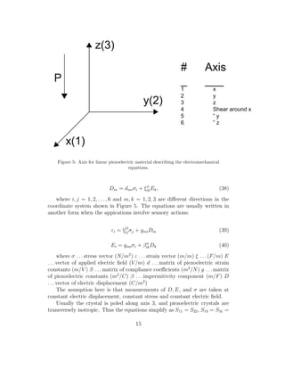 Figure 5: Axis for linear piezoelectric material describing the electromechanical
equations.
Dm = dmiσi + ξσ
ikEk, (38)
where i, j = 1, 2, . . ., 6 and m, k = 1, 2, 3 are diﬀerent directions in the
coordinate system shown in Figure 5. The equations are usually written in
another form when the appications involve sensory actions:
εi = §D
ij σj + gmiDm (39)
Ei = gmiσi + βσ
ikDk (40)
where σ . . . stress vector (N/m2
) ε . . . strain vector (m/m) ξ . . . (F/m) E
. . . vector of applied electric ﬁeld (V/m) d . . . matrix of piezoelectric strain
constants (m/V ) S . . . matrix of compliance coeﬃcients (m2
/N) g . . . matrix
of piezoelectric constants (m2
/C) β . . . impermitivity component (m/F) D
. . . vector of electric displacement (C/m2
)
The asumption here is that measurements of D, E, and σ are taken at
constant electric displacement, constant stress and constant electric ﬁeld.
Usually the crystal is poled along axis 3, and piezoelectric crystals are
transversely isotropic. Thus the equations simplify as S11 = S22, S13 = S31 =
15
 