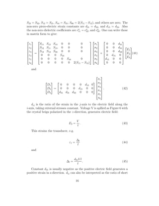 S23 = S32, S12 = S21, S44 = S55, S66 = 2(S11 −S12), and others are zero. The
non-zero piezo-electric strain constants are d31 = d32, and d15 = d24. Also
the non-zero dielectric coeﬃcients are eσ
11 = eσ
22, and eσ
33. One can write these
in matrix form to give:








ε1
ε2
ε3
ε4
ε5
ε6








=








S11 S12 S13 0 0 0
S12 S11 S13 0 0 0
S13 S13 S33 0 0 0
0 0 0 S44
0 0 0 0 S44 0
0 0 0 0 0 2(S11 − S12)
















σ1
σ2
σ3
σ4
σ5
σ6








+








0 0 d31
0 0 d31
0 0 d33
0 d15 0
d15 0 0
0 0 0










E1
E2
E3

(41)
and


D1
D2
D3

 =


0 0 0 0 d15 0
0 0 0 d15 0 0
d31 d31 d33 0 0 0










σ1
σ2
σ3
σ4
σ5
σ6








. (42)
dij is the ratio of the strain in the j-axis to the electric ﬁeld along the
i-axis, taking external stresses constant. Voltage V is apllied as Figure 6 with
the crystal beign polarized in the z-direction, generates electric ﬁeld:
E3 =
V
t
. (43)
This strains the transducer, e.g.
ε1 =
∆l
l
(44)
and
∆l =
d31V l
t
. (45)
Constant d31 is usually negative as the positive electric ﬁeld generates a
positive strain in z-direction. dij can also be interpreted as the ratio of short
16
 
