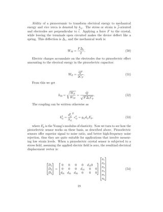 Ability of a piezoceramic to transform electrical energy to mechanical
energy and vice verca is denoted by kij. The stress or strain is j-oriented
and electrodes are perpendicular to i. Applying a force F to the crystal,
while leaving the terminals open circuited makes the device deﬂect like a
spring. This deﬂection is ∆z, and the mechanical work is:
WM =
F∆z
2
. (50)
Electric charges accumulate on the electrodes due to piezoelectric eﬀect
amounting to the elecrical energy in the piezoelectric capacitor:
WE =
Q2
2CP
. (51)
From this we get
k33 =
WE
WM
=
Q
F∆zCp
. (52)
The coupling can be written otherwise as
k2
ij =
d2
ij
Sij
E
eσ
ij = gijdijEp, (53)
where Ep is the Young’s modulus of elasticity. Now we turn to see how the
piezoelectric sensor works on these basis, as described above. Piezoelectric
sensors oﬀer superior signal to noise ratio, and better high-frequency noise
rejection, thus they are quite suitable for applications that involve measur-
ing low strain levels. When a piezoelectric crystal sensor is subjected to a
stress ﬁeld, assuming the applied electric ﬁeld is zero, the resultind electrical
displacement vector is:


D1
D2
D3

 =


0 0 0 0 d150
0 0 0 d15 0 0
d31 d31 d33 0 0 0










σ1
σ2
σ3
σ4
σ5
σ6








(54)
18
 