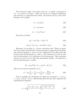 The resonance sought is the lowest value of ω at which a maximum of
(x1 − x2) occurs by varying ω. When the system is in dynamic equilibrium
and resonance is approached from below, the motions will be at the drive
frequency and in phase.
x1 = A1 cos ωt (59)
x2 = A2 cos ωt (60)
¨x1 = −A1ω2
cos ωt (61)
From this we obtain
(ka − m1ω2
)A1 − kaA2 = 0 (62)
−kaA1 + (ks + ka − m2ω2
)A2 = ksA3 (63)
Resonance occurs when A1 − A2 has a maximum value. There’s no prob-
lem due to phase considerations because resonance is approached from below
and, with no damping, x1 and x2 can be considered to be in phase with the
motion of the driving element i.e. with x3. The solution for A1 and A2 each
has the determinant of its coeﬃcients in the denominator. Thus maximum
values of A1 and A2 occur when this determinant vanishes. An equation in
the resonant frequency ω results:
(ka − m1ω2
)(ka + ks − m2ω2
) − k2
a = 0. (64)
This can be written as quadratic in ω2
,
ω4
− [ka(
1
m1
+
1
m2
) + ks
1
m2
]ω2
+
kaks
m1m2
= 0 (65)
Now we simplify the calculations by taking new constants a = m2/m1,
r = ks/ka, and ω2
0 = ka/m1. Substituting these into the above equation and
calculating the frequency:
ω = ω2
0
[1 + 1
a
(1 + r)] − [1 + 1
a
(1 + r)]2 − 4r
a
2
. (66)
21
 