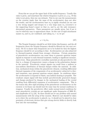 From this we can get the upper limit of the usable frequency. Usually this
value is given, and sometimes the relative frequency is given as ω/ω0. If this
value is not given, then one can estimate. Now in our case the measurements
on the cryostat imply that the mass of the accelerometer does not alter
the results, and the accelerometers base m2 is rigidly attached (in our case
a very strong magnet and straps) to a very large mass m3 (cryostat’s or
the supporting frame’s mass) so that m1 and ka are the only resonance-
determined parameters. These parameters are usually given, but if not it
can be relatively easy to approximate those. In this case of rigid attachment
masses m2 and m3 are combined, and taking m3 = ∞ we get
ω = ka/m1. (67)
The Nyquist frequency should be set little below this frequncy, and the all
frequencies above the Nyquist frequency should be ﬁltered out (see next sec-
tion). Or if it is know what frequencies are to be looked for then the highest
frequency should be set according to that. Accelerometers are also subjected
to thermal-transient stimuli from stronger vibrations. Certain properties
of piezoelectric accelerometers can cause them to generate spurious output
signals in response to such thermal transients, leading to signiﬁcant measure-
ment errors. Many piezoelectric crystalline materials are also pyroelectric [15]
that is, a change of temperature causes a change in the polarization charges
in the material. Pyroelectric output signals can result from a uniform or
non-uniform distribution of thermal charges within the material. In addi-
tion, mechanical strain within the piezoelectric element, resulting diﬀerential
thermal expansion of the components of an accelerometer subjected to ther-
mal transients, may generate spurious output signals. In conditions where
the accelerometer is exposed to blasts, non-uniform heating is propable. The
resultant output signal will thus include pyroelectrically generated charges
and charges produced by changes in the mechanical loading of the crystal
resulting from diﬀerential expansion of accelerometer components. This is
the reason why after rigid attaching of the piezoelectric accelerometer on the
cryostat or its frame one should wait for some time for normal conditions to
reappear. Usually the pyroelectric eﬀect under normal stated conditions for
most piezoelectric crystals are not signiﬁcant under frequencies of 3000 Hz
and amplitudes of 5 g [16]. So there should not be any problem with normal
measurements with the setup of the cryostat. However care should be taken
as to where the accelerometer is placed, e.g. it should not be placed in close
proximity of electronic devices that give strong electric ﬁelds or directly leak
heat into the surroundings.
22
 