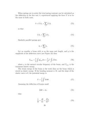 When springs are in series the total spring constant can be calculated as
the deﬂection at the free end, δ, experienced applying the force F is to be
the same in both cases,
δ = F/ke =
i
F/ki (73)
so that
1/ke =
i
1/ki. (74)
Similarly parallel springs give
ke =
i
ki. (75)
Let us consider a beam with m as the mass unit length, and y is the
amplitude of the deﬂection curve (see Figure 10) then
Tmax =
1
2
˙y2
maxdm =
1
2
ω2
y2
dm, (76)
where ω is the natural circular frequency of the beam, and Tmax is the
maximum kinetic energy.
The strain energy of the beam is the work done on the beam which is
stored as elastic energy. If the bending moment is M, and the slope of the
elastic curve is θ, the potential energy is
V =
1
2
Mdθ. (77)
Assuming the deﬂection of beams small
Rdθ = dx, (78)
thus
1
R
=
dθ
dx
=
d2
y
dx2
. (79)
26
 