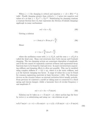 When ζ = 1 the damping is critical and equation x = (A + Bt)e−ωt
is
valid. Finally damping greater than critical ζ > 1 gives two negative real
values of s so that x = X1es1t
+ X2es2t
. Substituting for damping constant
a constant friction force Fd that represents dry friction (Coulomb damping)
applicaple in many mechanisms:
m¨x + kx = Fd. (89)
Getting a solution
x = A sin ωt + B cos ωt +
Fd
k
. (90)
Hence
x = (x0 +
Fd
k
cos ωt +
Fd
k
, (91)
where the oscillation ceases with | x |≤ Fd/k, and the zone x = ±Fd/k is
called the dead zone. Many real structures have both viscous and Coulomb
damping. The two damping actions are sometimes dependent of amplitude,
and if the two cannot be separated a mixture of linear and exponential decay
functions have to be found by trial and error. In most real structures separat-
ing stiﬀness and damping eﬀects is often not possible. This can be modeled
using complex stiﬀness k∗
= k(1 + iη), where k is the static stiﬀness, and
η is the hysteric damping loss factor. A range of values for η can be found
for common engineering materials in basic literature ( [22]). The electronic
devices on the cryostat behave as external excitation forces usually periodic.
From previous we construct a model as taking mass m connected to a ﬁxed
spring and viscous damper, whilst a harmonic force of circular frequency ν
and amplitude F:
m¨x + c ˙x + kx = F sin(νt). (92)
Solution can be taken as x = X sin(νt − φ), where motion lags the force
by vector φ, so substituting and using cos − sin relations we get
mXν2
sin(νt − φ + π) + cXν sin(νt − φ + π/2) + kX sin(νt − φ) = F sin(νt).
(93)
29
 