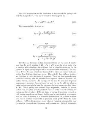 The force transmitted to the foundation is the sum of the spring force
and the damper force. Thus the transmitted force is given by
FT = (kX)2 + (cνX)2. (104)
The transmissibility is given by
TR =
FT
F
=
X k2 + (cν)2
F
(105)
since
X =
F/k
(1 − ν
ω
2
)2 + 2ζ ν
ω
)2
, (106)
TR =
1 + (2ζ ν
ω
)2
1 − (ν
ω
)2 + 2ζ ν
ω
2
. (107)
Therefore the force and motion transmissibilities are the same. It can be
seen that for good isolation ( [21]) ν/ω >
√
2, hence for a low value of ω
is required which implies a low stiﬀness, that is a ﬂexible mounting. In the
cryostat it is particularly important to isolate vibration sources e.g. the elec-
trical devices because vibrations transmitted to structure radiate well, and
serious heat leak problems can occur. Theoretically low stiﬀness isolators
are desirable to gice a low natural frequency. There are four types of spring
material commonly used for resilient mountings and vibration isolation: air,
metal, rubber, and cork. Air springs can be used for very low-frequency
suspensions: resonance frequencies as low as 1 Hz can be achieved whereas
metal springs can only be used for resonance frequencies greater than about
1.3 Hz. Metal springs can transmit high frequencies, however, so rubber
or felt pads are often used to prohibit metal-to-metal contact between the
spring and the structure. Diﬀerent forms of spring element can be used as
coil, torsion, cantilever and beam. Rubber can be used in shear or compres-
sion but rarely in tension. It is important to determine the dynamic stiﬀness
of a rubber isolator because this is generally much greater than the static
stiﬀness. Rubber also possesses some inherent damping although this may
be sensitive to amplitude, frequency and temperature. Natural frequencies
32
 