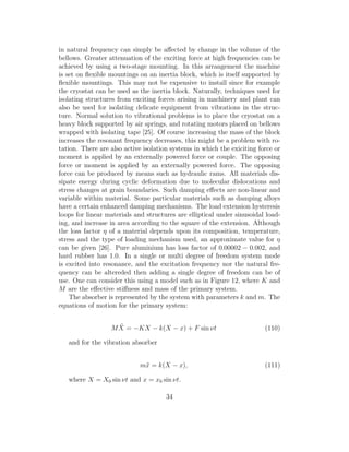 in natural frequency can simply be aﬀected by change in the volume of the
bellows. Greater attenuation of the exciting force at high frequencies can be
achieved by using a two-stage mounting. In this arrangement the machine
is set on ﬂexible mountings on an inertia block, which is itself supported by
ﬂexible mountings. This may not be expensive to install since for example
the cryostat can be used as the inertia block. Naturally, techniques used for
isolating structures from exciting forces arising in machinery and plant can
also be used for isolating delicate equipment from vibrations in the struc-
ture. Normal solution to vibrational problems is to place the cryostat on a
heavy block supported by air springs, and rotating motors placed on bellows
wrapped with isolating tape [25]. Of course increasing the mass of the block
increases the resonant frequency decreases, this might be a problem with ro-
tation. There are also active isolation systems in which the exiciting force or
moment is applied by an externally powered force or couple. The opposing
force or moment is applied by an externally powered force. The opposing
force can be produced by means such as hydraulic rams. All materials dis-
sipate energy during cyclic deformation due to molecular dislocations and
stress changes at grain boundaries. Such damping eﬀects are non-linear and
variable within material. Some particular materials such as damping alloys
have a certain enhanced damping mechanisms. The load extension hysteresis
loops for linear materials and structures are elliptical under sinusoidal load-
ing, and increase in area according to the square of the extension. Although
the loss factor η of a material depends upon its composition, temperature,
stress and the type of loading mechanism used, an approximate value for η
can be given [26]. Pure aluminium has loss factor of 0.00002 − 0.002, and
hard rubber has 1.0. In a single or multi degree of freedom system mode
is excited into resonance, and the excitation frequency nor the natural fre-
quency can be altereded then adding a single degree of freedom can be of
use. One can consider this using a model such as in Figure 12, where K and
M are the eﬀective stiﬀness and mass of the primary system.
The absorber is represented by the system with parameters k and m. The
equations of motion for the primary system:
M ¨X = −KX − k(X − x) + F sin νt (110)
and for the vibration absorber
m¨x = k(X − x), (111)
where X = X0 sin νt and x = x0 sin νt.
34
 