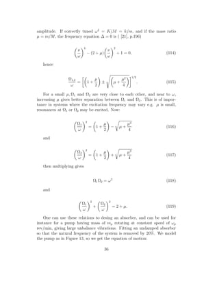 amplitude. If correctly tuned ω2
= K/M = k/m, and if the mass ratio
µ = m/M, the frequency equation ∆ = 0 is ( [21], p.196)
ν
ω
4
− (2 + µ)
ν
ω
2
+ 1 = 0, (114)
hence
Ω1,2
ω
= 1 +
µ
2
± µ +
µ2
4
1/2
. (115)
For a small µ, Ω1 and Ω2 are very close to each other, and near to ω,
increasing µ gives better separation between Ω1 and Ω2. This is of impor-
tance in systems where the excitation frequency may vary e.g. µ is small,
resonances at Ω1 or Ω2 may be excited. Now:
Ω1
ω
2
= 1 +
µ
2
− µ +
µ2
4
(116)
and
Ω2
ω
2
= 1 +
µ
2
+ µ +
µ2
4
(117)
then multiplying gives
Ω1Ω2 = ω2
(118)
and
Ω1
ω
2
+
Ω2
ω
2
= 2 + µ. (119)
One can use these relations to desing an absorber, and can be used for
instance for a pump having mass of mp rotating at constant speed of ωp
rev/min, giving large unbalance vibrations. Fitting an undamped absorber
so that the natural frequency of the system is removed by 20%. We model
the pump as in Figure 13, so we get the equation of motion:
36
 