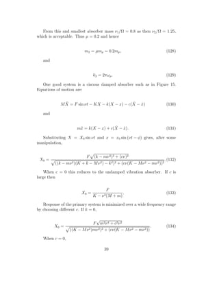 From this and smallest absorber mass ν1/Ω = 0.8 as then ν2/Ω = 1.25,
which is acceptable. Thus µ = 0.2 and hence
m2 = µmp = 0.2mp, (128)
and
k2 = 2πωp. (129)
One good system is a ciscous damped absorber such as in Figure 15.
Equations of motion are:
M ¨X = F sin νt − KX − k(X − x) − c( ˙X − ˙x) (130)
and
m¨x = k(X − x) + c( ˙X − ˙x). (131)
Substituting X = X0 sin νt and x = x0 sin (νt − φ) gives, after some
manipulation,
X0 =
F (k − mν2)2 + (cν)2
((k − mν2)(K + k − Mν2) − k2)2 + (cν(K − Mν2 − mν2))2
.(132)
When c = 0 this reduces to the undamped vibration absorber. If c is
large then
X0 =
F
K − ν2(M + m)
. (133)
Response of the primary system is minimized over a wide frequency range
by choosing diﬀerent c. If k = 0,
X0 =
F
√
m2ν4 + c2ν2
((K − Mν2)mν2)2 + (cν(K − Mν2 − mν2))
. (134)
When c = 0,
39
 