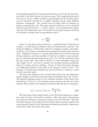 the allowable magnitude of the torsional vibration. In our case the determin-
ing factor is the heat leak into the nuclear stage. The complicated system of
the cryostat can be crudely modeled to gain insight into the problem. How-
ever the torsional vibration is a complex vibration having many diﬀerent
frequency components. The cryostat can be crudely taken as cylinder ro-
tating a perpendicular axis. The polar moment of inertia can be calculated
from the general fromula J = r2
dm, where r is the instanteneous radius,
and dm is the diﬀerential mass. The formula for the polar moment of inertia
of a cylinder rotating about a perpendicular axis is
J =
πd4
lγ
32g
, (137)
where J is the polar moment of inertia, γ material density, d diameter of
cylinder, l is axial length of cylinder, and g acceleration due to gravity. The
torsional stiﬀness is (πd4
G)/(32l), where G is rigidity modulus, and substi-
tuting d2−d1 for d gives you formula for an annulus with outer-inner diameter
d2-d1. Taking the cryostat as a circular shaft (Figure 16) is made of material
of mass density ρ and shear modulus G and has a length L, cross-sectional
area A, and polar moment of inertia as above. Let x be the coordinate along
the axis of the shaft. The shaft is subject to a time-dependent torque per
unit lenght, T(x, t). Let θ(x, t) measure the resulting torsional oscillations
where θ is chosen positive clockwise. Figure 17 shows free-body diagrams
of a diﬀerential element of the shaft at an arbitrary instant of time. The
element is of inﬁnitesimal thickness dx and its left face is a distance x from
the left end of the shaft.
The free-body diagram of the external forces shows the time-dependent
torque loading as well as the internal torques developed in the cross sections.
The internal resisting torques are the resultant moments of the shear stress
distributions. If Tr(x, t) is the resisting torque acting on the left face of the
element, then a Taylor seris expansion truncated after the linear terms gives:
Tr(x + dx, t) = Tr(x, t) +
δTr(x, t)
δt
dx. (138)
The directions of the torques shown on the free-body diagram are consis-
tent with the choise of θ positive clockwise. Since the disk is inﬁnitesimal,
the angular acceleration is assumed constant across the thickness. Thus the
free-body diagram of the eﬀective forces simply shows a moment equal to the
mass moment of inertia of the disk times its angular acceleration. Summation
of moments about the center of the disk
41
 