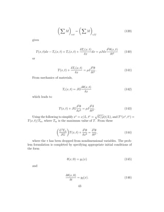 M
ext
= M
eff
(139)
gives
T(x, t)dx − Tr(x, t) + Tr(x, t) +
δTr(x, t)
δx
dx = ρJdx
δ2
θ(x, t)
δt2
(140)
or
T(x, t) +
δTr(x, t)
δx
= ρJ
δ2
θ
δt2
. (141)
From mechanics of materials,
Tr(x, t) = JG
δθ(x, t)
δx
(142)
which leads to
T(x, t) + JG
δ2
θ
δx2
= ρJ
δ2
δ
δt2
. (143)
Using the following to simplify x∗
= x/L, t∗
= G/ρ(t/L), and T∗
(x∗
, t∗
) =
T(x, t)/Tm, where Tm is the maximum value of T. From these
L2
Tm
JG
T(x, t) +
δ2
θ
δx2
=
δ2
θ
δt2
, (144)
where the ∗ has been dropped from nondimensional variables. The prob-
lem formulation is completed by specifying appropriate initial conditions of
the form
θ(x, 0) = g1(x) (145)
and
δθ(x, 0)
δt
= g2(x). (146)
43
 