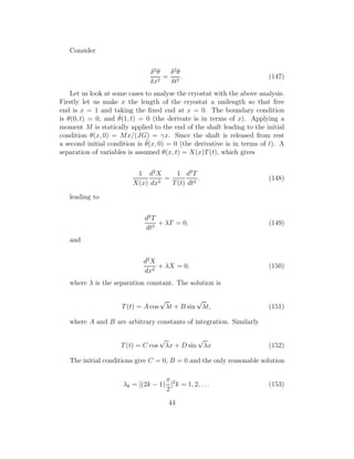 Consider
δ2
θ
δx2
=
δ2
θ
δt2
. (147)
Let us look at some cases to analyse the cryostat with the above analysis.
Firstly let us make x the length of the cryostat a unilength so that free
end is x = 1 and taking the ﬁxed end at x = 0. The boundary condition
is θ(0, t) = 0, and ˙θ(1, t) = 0 (the derivate is in terms of x). Applying a
moment M is statically applied to the end of the shaft leading to the initial
condition θ(x, 0) = Mx/(JG) = γx. Since the shaft is released from rest
a second initial condition is ˙θ(x, 0) = 0 (the derivative is in terms of t). A
separation of variables is assumed θ(x, t) = X(x)T(t), which gives
1
X(x)
d2
X
dx2
=
1
T(t)
d2
T
dt2
. (148)
leading to
d2
T
dt2
+ λT = 0, (149)
and
d2
X
dx2
+ λX = 0, (150)
where λ is the separation constant. The solution is
T(t) = A cos
√
λt + B sin
√
λt, (151)
where A and B are arbitrary constants of integration. Similarly
T(t) = C cos
√
λx + D sin
√
λx (152)
The initial conditions give C = 0, B = 0 and the only reasonable solution
λk = [(2k − 1)
π
2
]2
k = 1, 2, . . . (153)
44
 