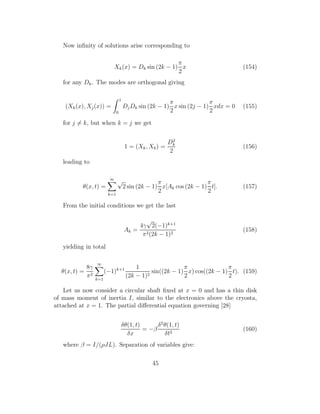 Now inﬁnity of solutions arise corresponding to
Xk(x) = Dk sin (2k − 1)
π
2
x (154)
for any Dk. The modes are orthogonal giving
(Xk(x), Xj(x)) =
1
0
DjDk sin (2k − 1)
π
2
x sin (2j − 1)
π
2
xdx = 0 (155)
for j = k, but when k = j we get
1 = (Xk, Xk) =
D2
k
2
(156)
leading to
θ(x, t) =
∞
k=1
√
2 sin (2k − 1)
π
2
x[Ak cos (2k − 1)
π
2
t]. (157)
From the initial conditions we get the last
Ak =
4γ
√
2(−1)k+1
π2(2k − 1)2
(158)
yielding in total
θ(x, t) =
8γ
π2
∞
k=1
(−1)k+1 1
(2k − 1)2
sin((2k − 1)
π
2
x) cos((2k − 1)
π
2
t). (159)
Let us now consider a circular shaft ﬁxed at x = 0 and has a thin disk
of mass moment of inertia I, similar to the electronics above the cryosta,
attached at x = 1. The partial diﬀerential equation governing [28]
δθ(1, t)
δx
= −β
δ2
θ(1, t)
δt2
(160)
where β = I/(ρJL). Separation of variables give:
45
 