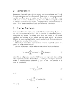 2 Introduction
This master thesis will study the vibrational, and rotational aspects of Cryo I
Helsinki, which has now been dismantled. Suggestions for bettering rotaional
cryostat have been given in length, and the methods for study have been
made clear for even a student reading this work. The second part consist
of testing a superconducting magnet. The preparations are also included, as
quite a lot of work needed to be done in order to test the magnet.
3 Fourier Methods
Fourier transformation can be seen as a tool that converts a ”signal”, or as in
this case, an output voltage into a sum of sinusoids of diﬀerent frequencies,
amplitudes and phases. In general, both input and output of the fourier
transform are complex vectors, which have the same length. A frequent
diﬃculty in understanding Fourier transformation lies in the comprehension
of the physical meaning of the results.
The voltage versus time representation becomes magnitude versus fre-
quency in the Fourier transform.
The one dimensional Fourier series is given by the following formula
f(t) = a0 +
∞
n=1
an cos(nωt) +
∞
n=1
bn sin(nωt), (1)
where t is an independent variable which in our case represents time, and Tp
is the repetition period of the waveform. ω = 2π/Tp is the angular frequency
related to the fundamental frequency ff , by ω = 2πff . The constant a0 is
given by the formula
a0 =
1
Tp
Tp
2
−Tp
2
f(t)dt, (2)
an by
an =
2
Tp
Tp
2
−Tp
2
f(t) cos(nωt)dt, (3)
and bn by
3
 
